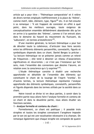 Littérature orale un patrimoine immatériel à Madagascar
- 145 -
N° 19, Septembre 2019
article qui a pour titre : "Thématique comparatiste" et il relève
de divers termes employés indifféremment à la place du "thème",
comme motif, idée, élément, type, figure(8)
etc. Il en fait ensuite
à sa remarque : "Il est frappant de constater en effet à quel
point, dans les meilleurs ouvrages, toute exigence de
conceptualisation ensemble délibérément abandonnée dès qu’on
en arrive à la question des "thèmes", comme si l’on entrait alors
dans le domaine du hasard du mouvement du fluctuant, du
"sublunaire", en termes aristotéliciens"(9)
.
D’une manière générale, la lecture thématique a pour but
de dévoiler toute la cohérence, d’articuler tous liens secrets
entre les différents éléments personnifiés, connotatifs, figurés et
symboliques dispersés dans ce chant. Daniel Bergez la précise :
"La lecture thématique ne se présente jamais comme un relevé
de fréquences ; elle tend à dessiner un réseau d’associations
significatives et récurrentes ; ce n’est pas l’insistance qui fait
sens, mais l’ensemble des connexions que dessine l’œuvre, en
relation avec la conscience qui s’y exprime"(10)
.
L’étude thématique consiste à établir une recherche
approfondie et détaillée de l’ensemble des éléments qui
constituent le chant de la louange de l’esprit "tromba". En
d’autres termes, la lecture thématique représente l’analyse
approfondie des éléments symboliques, connotatifs, personnifiés
et figurés dispersés dans les termes utilisés par la société dans ce
chant.
Notre travail se divise ici en deux parties, à savoir dans la
première partie nous allons faire l’analyse formelle et contenu de
ce chant et dans la deuxième partie, nous allons étudier ses
fonctions sociales.
1 - Analyse formelle et contenu du chant :
Formellement, ce chant est poétique ; il possède trois
strophes et toutes les strophes connaissent l’anaphore imposée
par le son (e) qui est une vocalisation nécessaire à la chanson. On
remarque également que chaque strophe est composée de quatre
 