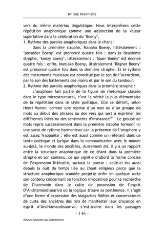 Dr Guy Razamany
- 146 -
Revue Annales du patrimoine
vers du même matériau linguistique. Nous interprétons cette
répétition anaphorique comme une adjonction de la valeur
superlative dans la célébration du "Boeny".
1. Rythme des paroles anaphoriques dans le chant :
Dans la première strophe, Manaña Boeny, littéralement :
"posséder Boeny" est prononcé quatre fois ; dans la deuxième
strophe, "koezy Boeny", littéralement : "louer Boeny" est énoncé
quatre fois ; enfin, Manjaka Boeny, littéralement "Régner Boeny"
est prononcé quatre fois dans la dernière strophe. Et le rythme
des instruments musicaux est constitué par le son de l’accordéon,
par le son des battements des mains et par le son du tambour.
2. Rythme des paroles anaphoriques dans la première strophe :
L’anaphore fait partie de la figure de rhétorique classée
dans le type microstructural, c’est la vérité la plus élémentaire
de la répétition dans le style poétique. Elle se définit, selon
Henri Morier, comme une reprise d’un mot ou d’un groupe de
mots au début des phrases ou des vers qui sert à exprimer les
différentes idées ou des sentiments d’insistance(11)
. Le groupe de
mots repris successivement dans la première strophe forment ici
une sorte de rythme harmonieux car la présence de l’anaphore y
est assez frappante ; elle est aussi comme un référant dans ce
texte poétique et lyrique dans la communication avec le monde
au-delà, le monde des ancêtres. Autrement dit, il y a un rapport
entre la structure anaphorique de ce chant dans la première
strophe et son contenu, ce qui signifie d’abord la forme concise
de l’expression littéraire, surtout la poésie ; celle-ci est aussi
depuis la nuit du temps liée au chant religieux parce que la
structure anaphorique scandée projette enfin en quelque sorte
son contenu concernant sa fonction invocatrice pour la recherche
de l’harmonie dans le culte de possession de l’esprit
D’Andriamandisoarivo où la logique trouve sa pertinence. Il s’agit
d’une forme d’expression des Malgaches fidèles et conservateurs
de culte des ancêtres des rois de manifester leur croyance en
esprit d’Andriamandisoarivo, c’est-à-dire dans les passages
 