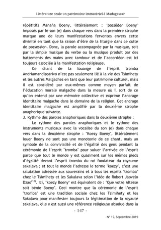 Littérature orale un patrimoine immatériel à Madagascar
- 147 -
N° 19, Septembre 2019
répétitifs Manaña Boeny, littéralement : "posséder Boeny"
imposés par le son (e) dans chaque vers dans la première strophe
marque une de leurs manifestations ferventes envers cette
divinité en tant que la raison d’être de la liturgie dans ce culte
de possession. Donc, la parole accompagnée par la musique, soit
par la simple musique du verbe ou la musique produit par des
battements des mains avec tambour et de l’accordéon est ici
toujours associée à la manifestation religieuse.
Ce chant de la louange de l’esprit tromba
Andriamandisoarivo n’est pas seulement lié à la vie des Tsimihety
et les autres Malgaches en tant que leur patrimoine culturel, mais
il est considéré par eux-mêmes comme moyen parfait de
l’éducation morale malgache dans la mesure où il sort de ce
qu’on entend par une mémoire collective et exprime l’ancrage
identitaire malgache dans le domaine de la religion. Cet ancrage
identitaire malgache est amplifié par la deuxième strophe
anaphorique suivante.
3. Rythme des paroles anaphoriques dans la deuxième strophe :
Le rythme des paroles anaphoriques et le rythme des
instruments musicaux avec la vocalise du son (e) dans chaque
vers dans la deuxième strophe : "Koezy Boeny", littéralement
louer Boeny ne sont pas une monotonie de ce chant, mais un
symbole de la convivialité et de l’égalité des gens pendant la
cérémonie de l’esprit "tromba" pour saluer l’arrivée de l’esprit
parce que tout le monde y est quasiment sur les mêmes pieds
d’égalité devant l’esprit tromba du roi fondateur du royaume
sakalava ; et tout le monde l’adresse le terme "koezy", c’est une
salutation adressée aux souverains et à tous les esprits "tromba"
chez le Tsimihety et les Sakalava selon l’idée de Robert Jaovelo
Dzao(12)
. Ici, "koezy Boeny" est équivalent de : "Que votre Altesse
soit bénie Boeny". Ceci montre que la cérémonie de l’esprit
"tromba" est une tradition sociale chez les Tsimihety et les
Sakalava pour manifester toujours la légitimation de la royauté
sakalava, elle y est aussi une référence religieuse absolue dans la
 