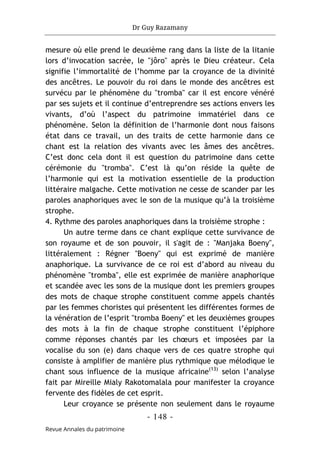 Dr Guy Razamany
- 148 -
Revue Annales du patrimoine
mesure où elle prend le deuxième rang dans la liste de la litanie
lors d’invocation sacrée, le "jôro" après le Dieu créateur. Cela
signifie l’immortalité de l’homme par la croyance de la divinité
des ancêtres. Le pouvoir du roi dans le monde des ancêtres est
survécu par le phénomène du "tromba" car il est encore vénéré
par ses sujets et il continue d’entreprendre ses actions envers les
vivants, d’où l’aspect du patrimoine immatériel dans ce
phénomène. Selon la définition de l’harmonie dont nous faisons
état dans ce travail, un des traits de cette harmonie dans ce
chant est la relation des vivants avec les âmes des ancêtres.
C’est donc cela dont il est question du patrimoine dans cette
cérémonie du "tromba". C’est là qu’on réside la quête de
l’harmonie qui est la motivation essentielle de la production
littéraire malgache. Cette motivation ne cesse de scander par les
paroles anaphoriques avec le son de la musique qu’à la troisième
strophe.
4. Rythme des paroles anaphoriques dans la troisième strophe :
Un autre terme dans ce chant explique cette survivance de
son royaume et de son pouvoir, il s'agit de : "Manjaka Boeny",
littéralement : Régner "Boeny" qui est exprimé de manière
anaphorique. La survivance de ce roi est d’abord au niveau du
phénomène "tromba", elle est exprimée de manière anaphorique
et scandée avec les sons de la musique dont les premiers groupes
des mots de chaque strophe constituent comme appels chantés
par les femmes choristes qui présentent les différentes formes de
la vénération de l’esprit "tromba Boeny" et les deuxièmes groupes
des mots à la fin de chaque strophe constituent l’épiphore
comme réponses chantés par les chœurs et imposées par la
vocalise du son (e) dans chaque vers de ces quatre strophe qui
consiste à amplifier de manière plus rythmique que mélodique le
chant sous influence de la musique africaine(13)
selon l’analyse
fait par Mireille Mialy Rakotomalala pour manifester la croyance
fervente des fidèles de cet esprit.
Leur croyance se présente non seulement dans le royaume
 