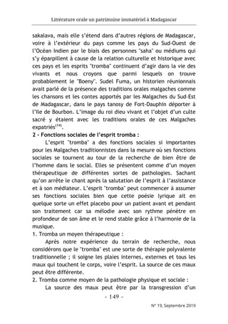 Littérature orale un patrimoine immatériel à Madagascar
- 149 -
N° 19, Septembre 2019
sakalava, mais elle s’étend dans d’autres régions de Madagascar,
voire à l’extérieur du pays comme les pays du Sud-Ouest de
l’Océan Indien par le biais des personnes "saha" ou médiums qui
s’y éparpillent à cause de la relation culturelle et historique avec
ces pays et les esprits "tromba" continuent d’agir dans la vie des
vivants et nous croyons que parmi lesquels on trouve
probablement le "Boeny". Sudel Fuma, un historien réunionnais
avait parlé de la présence des traditions orales malgaches comme
les chansons et les contes apportés par les Malgaches du Sud–Est
de Madagascar, dans le pays tanosy de Fort-Dauphin déporter à
l’Ile de Bourbon. L’image du roi dieu vivant et l’objet d’un culte
sacré y étaient avec les traditions orales de ces Malgaches
expatriés(14)
.
2 - Fonctions sociales de l’esprit tromba :
L’esprit "tromba" a des fonctions sociales si importantes
pour les Malgaches traditionnistes dans la mesure où ses fonctions
sociales se tournent au tour de la recherche de bien être de
l’homme dans le social. Elles se présentent comme d’un moyen
thérapeutique de différentes sortes de pathologies. Sachant
qu’on arrête le chant après la salutation de l’esprit à l’assistance
et à son médiateur. L’esprit "tromba" peut commencer à assumer
ses fonctions sociales bien que cette poésie lyrique ait en
quelque sorte un effet placebo pour un patient avant et pendant
son traitement car sa mélodie avec son rythme pénètre en
profondeur de son âme et le rend stable grâce à l’harmonie de la
musique.
1. Tromba un moyen thérapeutique :
Après notre expérience du terrain de recherche, nous
considérons que le "tromba" est une sorte de thérapie polyvalente
traditionnelle ; il soigne les plaies internes, externes et tous les
maux qui touchent le corps, voire l’esprit. La source de ces maux
peut être différente.
2. Tromba comme moyen de la pathologie physique et sociale :
La source des maux peut être par la transgression d’un
 