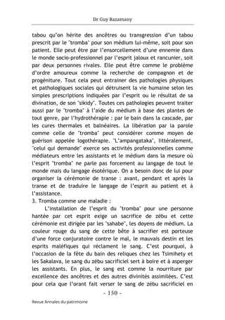 Dr Guy Razamany
- 150 -
Revue Annales du patrimoine
tabou qu’on hérite des ancêtres ou transgression d’un tabou
prescrit par le "tromba" pour son médium lui-même, soit pour son
patient. Elle peut être par l’ensorcellement d’une ennemie dans
le monde socio-professionnel par l’esprit jaloux et rancunier, soit
par deux personnes rivales. Elle peut être comme le problème
d’ordre amoureux comme la recherche de compagnon et de
progéniture. Tout cela peut entrainer des pathologies physiques
et pathologiques sociales qui détruisent la vie humaine selon les
simples prescriptions indiquées par l’esprit ou le résultat de sa
divination, de son "sikidy". Toutes ces pathologies peuvent traiter
aussi par le "tromba" à l’aide du médium à base des plantes de
tout genre, par l’hydrothérapie : par le bain dans la cascade, par
les cures thermales et balnéaires. La libération par la parole
comme celle de "tromba" peut considérer comme moyen de
guérison appelée logothérapie. "L’ampangataka", littéralement,
"celui qui demande" exerce ses activités professionnelles comme
médiateurs entre les assistants et le médium dans la mesure où
l’esprit "tromba" ne parle pas forcement au langage de tout le
monde mais du langage ésotérique. On a besoin donc de lui pour
organiser la cérémonie de transe : avant, pendant et après la
transe et de traduire le langage de l’esprit au patient et à
l’assistance.
3. Tromba comme une maladie :
L’installation de l’esprit du "tromba" pour une personne
hantée par cet esprit exige un sacrifice de zébu et cette
cérémonie est dirigée par les "sahabe", les doyens de médium. La
couleur rouge du sang de cette bête à sacrifier est porteuse
d’une force conjuratoire contre le mal, le mauvais destin et les
esprits maléfiques qui réclament le sang. C’est pourquoi, à
l’occasion de la fête du bain des reliques chez les Tsimihety et
les Sakalava, le sang du zébu sacrificiel sert à boire et à asperger
les assistants. En plus, le sang est comme la nourriture par
excellence des ancêtres et des autres divinités assimilées. C’est
pour cela que l’orant fait verser le sang de zébu sacrificiel en
 