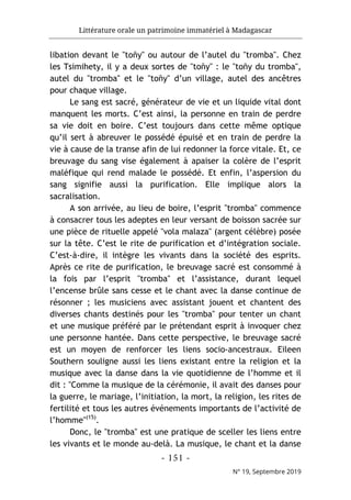 Littérature orale un patrimoine immatériel à Madagascar
- 151 -
N° 19, Septembre 2019
libation devant le "toñy" ou autour de l’autel du "tromba". Chez
les Tsimihety, il y a deux sortes de "toñy" : le "toñy du tromba",
autel du "tromba" et le "toñy" d’un village, autel des ancêtres
pour chaque village.
Le sang est sacré, générateur de vie et un liquide vital dont
manquent les morts. C’est ainsi, la personne en train de perdre
sa vie doit en boire. C’est toujours dans cette même optique
qu’il sert à abreuver le possédé épuisé et en train de perdre la
vie à cause de la transe afin de lui redonner la force vitale. Et, ce
breuvage du sang vise également à apaiser la colère de l’esprit
maléfique qui rend malade le possédé. Et enfin, l’aspersion du
sang signifie aussi la purification. Elle implique alors la
sacralisation.
A son arrivée, au lieu de boire, l’esprit "tromba" commence
à consacrer tous les adeptes en leur versant de boisson sacrée sur
une pièce de rituelle appelé "vola malaza" (argent célèbre) posée
sur la tête. C’est le rite de purification et d’intégration sociale.
C’est-à-dire, il intègre les vivants dans la société des esprits.
Après ce rite de purification, le breuvage sacré est consommé à
la fois par l’esprit "tromba" et l’assistance, durant lequel
l’encense brûle sans cesse et le chant avec la danse continue de
résonner ; les musiciens avec assistant jouent et chantent des
diverses chants destinés pour les "tromba" pour tenter un chant
et une musique préféré par le prétendant esprit à invoquer chez
une personne hantée. Dans cette perspective, le breuvage sacré
est un moyen de renforcer les liens socio-ancestraux. Eileen
Southern souligne aussi les liens existant entre la religion et la
musique avec la danse dans la vie quotidienne de l’homme et il
dit : "Comme la musique de la cérémonie, il avait des danses pour
la guerre, le mariage, l’initiation, la mort, la religion, les rites de
fertilité et tous les autres événements importants de l’activité de
l’homme"(15)
.
Donc, le "tromba" est une pratique de sceller les liens entre
les vivants et le monde au-delà. La musique, le chant et la danse
 