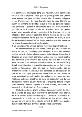 Dr Guy Razamany
- 152 -
Revue Annales du patrimoine
sont comme des interfaces dans leur relation. Cette communion
socio-sacrale s’exprime aussi par la participation des jeunes
ayant encore leur père et mère vivants à la cérémonie religieuse
et par l’importance de l’eau lustrale avec la trace blanche du
kaolin sur le front du "tromba" et sur le front de certains fidèles.
Elle symbolise la pureté et la sacralité de la vie. Ainsi, elle est le
symbole de la fonction sacrale du "tromba". Mais, les jeunes
ayant leurs parents vivants symbolisent la jeunesse et la vie
intégrale, bien assise et équilibré dans la mesure où ils sont non
coupés de la source de vie que sont les parents. En effet, le culte
de possession vise que l’enfant boive indéfiniment à la source de
vie et que les parents aient une longévité.
4. Le fanompoambe un bain comme moyen de la purification :
Le fanompoambe est un terme utilisé par les Sakalava du
Boeny et par les Tsimihety pour désigner le bain des reliques
royales qui est célébré chaque année à Mahajanga. Il consiste à
désigner un évènement grandiose assisté par un grand nombre
des personnes pour vénérer les esprits des rois par le bain de
leurs reliques : les reliques d’Andriamisara, d’Andriandahifôtsy
d’Andriamandisoarivo et d’Andriamboeniarivo qui se fait chaque
année à Mahajanga. Ceci dit que le fanompoambe est un
évènement social et religieux qui demande la participation de
chacun en tant que patrimoine immatériel et une forme de
représentation imaginaire collective malgache pour ceux qui sont
fidèles de culte des ancêtres. Le culte de possession lors du bain
des reliques royales est une forme de la croyance dans la religion
traditionnelle ; durant laquelle il y a des danses, des chants de
louange à la divinité des ancêtres royaux.
On boit aussi avec grand festin de la consommation du riz et
de la viande de zébu pour exprimer la communion socio-sacrale
entre les vivants et les ancêtres royaux. La viande sacrificielle est
consommée à la fois par les divinités et les vivants dans la
mesure où une partie de la viande venant de différentes parties
du zébu est offert aux divinités et les autres aux vivants.
 