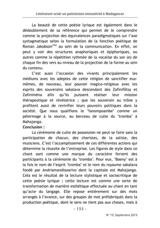 Littérature orale un patrimoine immatériel à Madagascar
- 153 -
N° 19, Septembre 2019
La beauté de cette poésie lyrique est également dans le
dédoublement de sa référence qui permet de le comprendre
comme la projection des équivalences paradigmatiques sur l’axe
syntagmatique selon la formulation de la fonction poétique de
Roman Jakobson(16)
au sein de la communication. En effet, on
peut y voir des structures anaphoriques et épiphoriques, ou
autres comme la répétition rythmée de la vocalise du son (e) de
chaque fin des vers au niveau de la projection de la forme au sein
du contenu.
C’est aussi l’occasion des vivants principalement les
médiums avec les adeptes de cette religion de sanctifier eux-
mêmes, de nouveau, leur pouvoir magico-religieux avec les
esprits des souverains sakalava descendant des Zafinifôtsy et
Zafinimëna afin qu’ils puissent réaliser leur mission
thérapeutique et révélatrice ; que les souverain au trône y
profitent aussi de revivifier leurs pouvoirs politiques dans la
société. Que nous qualifions le "fanompoambe" comme un
pèlerinage à la source, au berceau de culte du "tromba" à
Mahajanga.
Conclusion :
La cérémonie de culte de possession ne peut se faire sans la
participation de chacun, des choristes, de la soliste, des
musiciens. C’est l’accomplissement de ces différentes actions qui
détermine la réussite de l’entreprise. Les figures de style dans ce
chant sont comme une marque du caractère fervent des
participants à la cérémonie du "tromba". Pour eux, "Boeny" est à
la fois le nom de l’esprit "tromba" et le nom du royaume sakalava
fondé par Andriamandisoarivo dont la capitale est Mahajanga.
Cela est le résultat de la lecture stylistique et sociocritique de
cette poésie lyrique ; cette lecture est comme une sorte de
transformation de manière esthétique effectuée au chant en tant
qu’acte du langage. Elle repose entièrement sur des mots
arrangés à l’avance, sur des groupes de mot préfabriqués dans la
production poétique, dont le sens ne tient pas aux choses, mais à
 