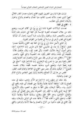 ‫اإلسالمي‬ ‫العربي‬ ‫التراث‬ ‫في‬ ‫اج‬ َ
‫ج‬ ِ‫الح‬
ً‫نموذجا‬ ‫القرآني‬ ‫الخطاب‬
-
27
-
‫اﻟ‬
‫ﻌﺪد‬
19
‫ﺳﺒﺘﻤﺒﺮ‬ ،
2019
‫الثلاثي‬ ‫جذر‬‫ل‬‫ل‬ ‫مصدرا‬ ‫باعتباره‬ ‫جاج‬‫ح‬‫ال‬ ‫لمفهوم‬ ‫يين‬‫اللغو‬ ‫الدارسين‬ ‫نظرة‬ ‫تباينت‬
‫من‬ ‫المقام؛‬ ‫حسب‬‫ب‬ ‫دلالته‬ ‫ٺتعدد‬ ‫الذي‬ "‫جج‬‫ح‬"
‫حوار‬‫ل‬‫وا‬ ‫والنزاع‬ ‫خصام‬‫ل‬‫وا‬ ‫جدال‬‫ل‬‫ا‬ ‫ها‬
.‫خطاب‬ ‫بأي‬ ‫المتعلق‬ ‫والبرهان‬
1
-
:‫اللغة‬ ‫في‬ ‫جاج‬‫ح‬‫ال‬
‫ال‬ ‫الدلالات‬ ‫تعددت‬
‫ل‬
َ‫ح‬) ‫لمادة‬ ‫ية‬‫غو‬
َ‫ج‬
َ‫ج‬
(
‫في‬
‫كلام‬
‫ويتضح‬ ،‫العرب‬
‫المادة‬ ‫هذه‬ ‫تناولت‬ ‫التي‬ ‫اللغة‬ ‫لمتن‬ ‫المؤسسة‬ ‫ية‬‫اللغو‬ ‫المعجمات‬ ‫خلال‬ ‫من‬ ‫ذلك‬
‫وبالطول‬ ،‫تارة‬ ‫والتمحيص‬ ‫بالدرس‬
‫و‬
‫تار‬ ‫الإسهاب‬
،‫أخرى‬ ‫ة‬
‫باعتبار‬
‫أن‬
‫لالة‬ َ
ّ‫د‬‫ال‬
‫ية‬‫اللغو‬
‫هي‬
‫الرحى‬ ‫قطب‬
‫في‬
‫ظاهرة‬ ‫أي‬ ‫دراسة‬
‫من‬
‫ية‬‫اللغو‬ ‫الظواهر‬
.
ّ‫ن‬‫إ‬
‫المتتبع‬
‫لأصل‬
َ‫ح‬) ‫مادة‬
َ‫ج‬
(َ‫ج‬
‫في‬
‫اللغة‬
‫جد‬‫ي‬
‫جاج‬‫ح‬‫ال‬
‫ة‬ َ
ّ‫ج‬‫ا‬
َ ‫ح‬ُ‫م‬‫وال‬
‫مصدرا‬
‫للفعل‬
‫َاجج"؛‬‫ح‬"
‫إذ‬
‫جاء‬
‫في‬
‫مقاييس‬
‫اللغة‬
‫لابن‬
‫فارس‬
)
‫ت‬
395
:(‫هـ‬
"
‫حاء‬‫ل‬‫ا‬
‫ال‬ ‫فالأول‬ .ٌ‫أربعة‬ ٌ‫ل‬‫أصو‬ ‫جيم‬‫ل‬‫وا‬
...ٌ‫ج‬‫ح‬ ٍ‫د‬‫قص‬ ُ‫ل‬‫وك‬ .ُ‫د‬‫قص‬
ُ‫جت‬َ‫َاج‬‫ح‬ ‫يقال‬
‫ًا‬‫لان‬
ُ ‫ف‬
ُ‫ُه‬ ‫َجت‬‫ج‬
َ ‫ح‬َ‫ف‬
‫ي‬َ‫أ‬
،ُ‫ُه‬ ‫بت‬
َ ‫ل‬َ ‫غ‬
‫وذلك‬
‫الظفر‬
‫يكون‬
‫عند‬
‫خصومة‬‫ل‬‫ا‬
‫و‬
‫جمع‬‫ل‬‫ا‬
‫والمصدر‬ ،ٌ‫ج‬َ‫ج‬ُ‫ح‬
ُ‫ج‬‫ا‬َ ‫ج‬ِ‫ح‬‫ال‬
"
)
3
(
.
‫جاج‬‫ح‬‫فال‬
‫خذ‬‫ت‬‫ي‬ ‫فارس‬ ‫ابن‬ ‫عند‬
‫معنى‬
‫النزاع‬
‫حاجة‬‫م‬‫ال‬ ‫عند‬ ‫خصام‬‫ل‬‫وا‬
‫بقصد‬
‫وهو‬ ‫بالغلبة‬ ‫الظفر‬
‫عين‬
‫ما‬
‫ذهب‬
‫إليه‬
‫ا‬
‫)ت‬ ‫خشري‬‫م‬‫لز‬
538
(‫هـ‬
‫قو‬
:‫له‬
"
َ
ّ‫َج‬ ‫احت‬
‫على‬
‫قومه‬
ٍ‫ة‬ َ
ّ‫ج‬ُ ‫ح‬ ِ‫ب‬
‫شهباء‬
ٍ‫َج‬‫ج‬ُ ‫ح‬ ِ‫وب‬
ٍ
‫ُهب‬ ‫ش‬
ُ‫ه‬ َ
ّ‫ج‬‫َا‬‫ح‬‫و‬
‫خصمه‬
،ُ‫ه‬ َ
ّ‫ج‬
َ ‫ح‬َ‫ف‬
‫وفلان‬
‫خصمه‬
ٌ‫ج‬‫ُو‬‫ج‬‫ح‬َ‫م‬
)
4
(
.
"
‫جاج‬‫ح‬‫ال‬ ‫معنى‬ ‫حصر‬ ‫قد‬ ‫بذلك‬ ‫فيكون‬
‫في‬
‫خاصمة‬‫م‬‫ال‬
‫والمغالبة‬
‫قصد‬
‫الظفر‬
.
‫خلص‬‫ن‬
‫من‬
‫هنا‬
ّ‫ن‬‫أ‬ ‫إلى‬
‫التحاجج‬
‫حاجة‬‫م‬‫وال‬
‫يأتيان‬
‫القائم‬ ‫والنزاع‬ ‫التخاصم‬ ‫بمعنى‬
‫والمغ‬ ‫جدل‬‫ل‬‫ا‬ ‫على‬
‫البة‬
.
‫سلك‬ ‫وقد‬
‫ابن‬
‫منظور‬
‫)ت‬
711
(‫هـ‬
‫الآخر‬ ‫هو‬
‫حده‬ ‫في‬ ‫سابقيه‬ ‫مذهب‬
‫حجاج‬‫ل‬‫ل‬
:‫قال‬ ‫إذ‬
"
‫ُ؛‬‫ُه‬ ‫َجت‬‫ج‬َ‫ح‬ ‫حتى‬ ً‫ة‬ َ
ّ‫ج‬‫ا‬َ ‫ح‬ُ‫م‬‫و‬ً ‫َا‬‫ج‬‫َا‬‫ج‬ ِ
‫ح‬ ُ‫ه‬ ُ
ّ‫ج‬‫َا‬‫ح‬ُ‫أ‬ ُ‫ُه‬ ‫جت‬َ‫َاج‬‫ح‬
‫التي‬ ‫جج‬‫ح‬‫بال‬ ‫غلبته‬ ‫أي‬
‫بها‬ ‫أدليت‬
‫و‬ ...
‫البرهان‬ :ُ‫ة‬َ
ّ‫ج‬ُ‫ح‬‫ال‬
‫؛‬
‫وقيل‬
ُ‫ة‬َ
ّ‫ج‬ُ‫ح‬‫ال‬
‫ما‬
‫ُفع‬‫و‬‫د‬
‫به‬
‫خصم‬‫ل‬‫ا‬
،
:ُ‫الأزهري‬ ‫وقال‬
‫الذ‬ ‫الوجه‬ ‫جة‬‫ح‬‫ال‬
‫وهو‬ ،‫خصومة‬‫ل‬‫ا‬ ‫عند‬ ‫الظفر‬ ‫به‬ ‫يكون‬ ‫ي‬
‫رجل‬
ٌ‫ج‬‫َا‬‫حج‬ِ‫م‬
‫أي‬
.ٌ‫ل‬ِ‫د‬َ‫ج‬
‫و‬
ُ
ّ‫َاج‬‫ح‬َ
ّ‫الت‬
:
‫ُ؛‬‫م‬ُ‫َاص‬‫خ‬َ
ّ‫الت‬
‫وجمع‬
ِ:‫ة‬َ
ّ‫ج‬ُ‫ح‬‫ال‬
ٌ‫ج‬َ‫ج‬ُ‫ح‬
ُ‫َه‬ ‫َع‬‫ز‬‫َا‬‫ن‬ :
ً ‫َاجا‬‫ج‬ ِ
‫وح‬ ً‫ة‬ َ
ّ‫ج‬‫ا‬َ ‫ح‬ُ‫م‬ ُ‫ه‬ َ
ّ‫ج‬‫َا‬‫ح‬‫و‬ ،ٌ‫ج‬‫َا‬‫ج‬ ِ
‫وح‬
...َ‫ة‬َ
ّ‫ج‬ُ‫ح‬‫ال‬
َ
ّ‫َج‬ ‫واحت‬
‫بالشيء‬
:
‫خذه‬‫ت‬‫ا‬
ً‫ة‬َ
ّ‫ج‬ُ‫ح‬
"
)
5
(
.
‫هي‬ ‫عنده‬ ‫جة‬‫ح‬‫فال‬
،‫والبرهان‬ ‫الدليل‬
‫وعليه‬
ّ‫ن‬‫فإ‬
‫ج‬‫ح‬‫ال‬
‫اج‬
‫في‬
‫نظره‬
‫مأخوذ‬
‫من‬
‫النزاع‬
‫خصام‬‫ل‬‫وا‬
‫بواسطة‬
‫الأدلة‬
‫والبراهين‬
‫جج‬‫ح‬‫وال‬
 