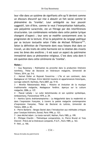 Dr Guy Razamany
- 154 -
Revue Annales du patrimoine
leur rôle dans un système de signifiants afin qu’il devient comme
un discours discursif qui vise à aboutir un fait social comme le
phénomène du "tromba". Leur ambiguïté ou leur pouvoir
suggestif, loin d’être, comme le veut l’interprétation habituelle,
une polysémie suractivée, est un filtrage par des interférences
structurales. Les combinaisons verbales dans cette poésie lyrique
changent d’aspect ; leur sens se modifie constamment avec la
progression de la lecture. D’où la polysémie du langage poétique
par sa lecture textuelle selon l’idée de Michael Riffaterre(17)
.
Selon la définition de l’harmonie dont nous faisons état dans ce
travail, un des traits de cette harmonie est la relation des vivants
avec les âmes des ancêtres ; il est aussi un aspect du patrimoine
immatériel dans ce phénomène religieux. C’est donc cela dont il
est question dans cette cérémonie du "tromba".
Notes :
1 - Guy Razamany : Poétisation du proverbe dans la production littéraire
tsimihety, Thèse de Doctorat en littérature malgache, Université de
Toliara, 2014, pp. 5-6.
2 - Nativel Didier et Rajonah Faranirina : L’île et son continent, dans
Madagascar et l’Afrique. Entre identité insulaire et appartenances historiques,
ouvrage collectif, Karthala, Paris 2007, pp. 9-10.
3 - Mireille Rakotomalala Mialy : Histoire et évolution de la musique
traditionnelle malgache, Madagascar fenêtre. Aperçus sur la culture
malgache, 2006, p. 137.
4 - Pascal Lahady : Le culte betsimisaraka et son système symbolique,
Ambozontany, Fianarantsoa 1979, p. 29.
5 - Hanitra Sylvia Andriamampianina : La Malgacheité dans la modernité et
dans l’expression française, à travers la poésie malgache contemporaine
d’expression française, Thèse de Doctorat ès Lettres, Université de
Toliara, 2004, p. 83.
6 - Pierre Barberis : Bergez Daniel dans l’Introduction aux méthodes critiques
pour l’analyse littéraire, Dunod, Paris 1996, p. 123.
7 - Jean Michel Adam : Le texte narratif, Nathan, Paris 1985, p. 199.
8 - Philippe Chardin : Thématique comparatiste, in, Pierre Brunel et Yves
Chevrel : Précis de la littérature comparée, P.U.F., Paris 1989, p. 163.
9 - Ibid., p. 166.
 