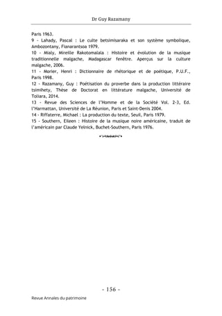 Dr Guy Razamany
- 156 -
Revue Annales du patrimoine
Paris 1963.
9 - Lahady, Pascal : Le culte betsimisaraka et son système symbolique,
Ambozontany, Fianarantsoa 1979.
10 - Mialy, Mireille Rakotomalala : Histoire et évolution de la musique
traditionnelle malgache, Madagascar fenêtre. Aperçus sur la culture
malgache, 2006.
11 - Morier, Henri : Dictionnaire de rhétorique et de poétique, P.U.F.,
Paris 1998.
12 - Razamany, Guy : Poétisation du proverbe dans la production littéraire
tsimihety, Thèse de Doctorat en littérature malgache, Université de
Toliara, 2014.
13 - Revue des Sciences de l’Homme et de la Société Vol. 2-3, Ed.
l’Harmattan, Université de La Réunion, Paris et Saint-Denis 2004.
14 - Riffaterre, Michael : La production du texte, Seuil, Paris 1979.
15 - Southern, Eileen : Histoire de la musique noire américaine, traduit de
l’américain par Claude Yelnick, Buchet-Southern, Paris 1976.
o
 