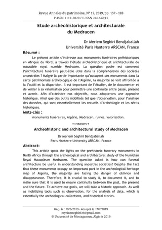 Revue Annales du patrimoine, N° 19, 2019, pp. 157 - 169
P-ISSN 1112-5020 / E-ISSN 2602-6945
Reçu le : 19/5/2019 - Accepté le : 7/7/2019
myriamseghiri39@gmail.com
© Université de Mostaganem, Algérie 2019
Etude archéohistorique et architecturale
du Medracen
Dr Meriem Seghiri Bendjaballah
Université Paris Nanterre ARSCAN, France
Résumé :
Le présent article s’intéresse aux monuments funéraires préhistoriques
en Afrique du Nord, à travers l’étude archéohistorique et architecturale du
mausolée royal numide Medracen. La question posée est comment
l’architecture funéraire peut-être utile dans la compréhension des sociétés
ancestrales ? Malgré la partie importante qu’occupent ces monuments dans la
carte patrimoniale archéologique de l’Algérie, la majorité se voit affrontée à
la l’oubli et la disparition. Il est important de l’étudier, de le documenter et
de veiller à sa valorisation pour permettre une continuité entre passé, présent
et avenir. Afin d’atteindre nos objectifs, nous adopterons une approche
historique. Ainsi que des outils mobilisés tel que l’observation, pour l’analyse
des données, qui sont essentiellement les recueils d’archéologie et les récits
historiques.
Mots-clés :
monuments funéraires, Algérie, Medracen, ruines, valorisation.
o
Archeohistoric and architectural study of Medracen
Dr Meriem Seghiri Bendjaballah
Paris Nanterre University ARSCAN, France
Abstract:
This article spots the lights on the prehistoric funerary monuments in
North Africa through the archeological and architectural study of the Numidian
Royal Mausoleum Medracen. The question asked is how can funeral
architecture be useful in understanding ancestral societies? Despite the fact
that these monuments occupy an important part in the archeological heritage
map of Algeria, the majority are facing the danger of oblivion and
disappearance. Therefore, it is crucial to study it, to document it, and to
make sure that it is used to ensure continuity between the past, the present
and the future. To achieve our goals, we will take a historic approach. As well
as mobilizing tools such as observation, for the analysis of data, which is
essentially the archeological collections, and historical stories.
 