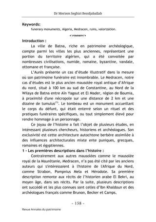 Dr Meriem Seghiri Bendjaballah
- 158 -
Revue Annales du patrimoine
Keywords:
funerary monuments, Algeria, Medracen, ruins, valorization.
o
Introduction :
La ville de Batna, riche en patrimoine archéologique,
compte parmi les villes les plus anciennes, représentant une
portion du territoire algérien, qui a été convoitée par
nombreuses civilisations, numide, romaine, byzantine, vandale,
ottomane et française.
L’Aurès présente un cas d’étude illustratif dans la mesure
où son patrimoine funéraire est innombrable. Le Medracen, notre
cas d’études est le plus ancien mausolée royal antique d’Afrique
du nord, situé à 100 km au sud de Constantine, au Nord de la
Wilaya de Batna entre Aïn Yagout et El Mader, région de Boumia,
à proximité d'une nécropole sur une distance de 2 km et une
dizaine de tumulus(1)
. Le tombeau est un monument accueillant
le corps du défunt, qui était enterré selon un rituel et des
pratiques funéraires spécifiques, ou tout simplement élevé pour
rendre hommage à un personnage.
Ce joyau de l’histoire a fait l’objet de plusieurs études, en
intéressant plusieurs chercheurs, historiens et archéologues. Son
exclusivité est cette architecture autochtone berbère assimilée à
des influences architecturales mixte ente puniques, grecques,
romaines et égyptiennes.
1 - Les premières descriptions dans l’histoire :
Contrairement aux autres mausolées comme le mausolée
royal de la Maurétanie, Medracen, n’a pas été cité par les anciens
auteurs qui s'intéressaient à l'histoire de l'Afrique du Nord,
comme Strabon, Pompnius Mela et Hérodote. Sa première
description remonte aux récits de l’historien arabe El Bekri, au
moyen âge, dans ses récits. Par la suite, plusieurs descriptions
ont succédé et les plus connues sont celles d’Ibn Khaldoun et des
archéologues français comme Brunon, Becker et Camps.
 