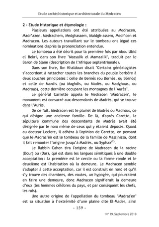 Etude archéohistorique et architecturale du Medracen
- 159 -
N° 19, Septembre 2019
2 - Etude historique et étymologie :
Plusieurs appellations ont été attribuées au Medracen,
Madr’azen, Medrachem, Medghassem, Maidgh-assem, Medr’cen et
Madracen. Les auteurs travaillant sur le tombeau ont légué ces
nominations d'après la prononciation entendue.
Le tombeau a été décrit pour la première fois par Abou Ubid
el Bekri, dans son livre "Massalik el Mamaalik", traduit par le
Baron de Slane (description de l’Afrique septentrionale).
Dans son livre, Ibn Khaldoun disait "Certains généalogistes
s’accordent à rattacher toutes les branches du peuple berbère à
deux souches principales : celle de Bernés (ou Bornès, ou Bornos)
et celle de Mardis (ou Maghdis, ou Madès, ou Madghous, ou
Madrous), cette dernière occupant les montagnes de l’Aurès".
Le général Carrette appela le Medracen "Madracen", le
monument est consacré aux descendants de Madrès, qui se trouve
dans l’Aurès.
De ce fait, Medracen est le pluriel de Madrès ou Madrous, ce
qui désigne une ancienne famille. De là, d'après Carette, la
sépulture commune des descendants de Madrès avait été
désignée par le nom même de ceux qui y étaient déposés. Quant
au docteur Leclerc, il adhéra à l'opinion de Carette, en pensant
que le Madras’en est le tombeau de la famille de Massinissa, dont
il fait remonter l’origine jusqu’à Madrès, ou Syphax(2)
.
Le Rabbin Cahen tira l'origine de Madracen de la racine
(Dour) ou (Dar), qui est dans les langues sémitiques à une double
acceptation : la première est le cercle ou la forme ronde et le
deuxième est l'habitation où la demeure. Le Madracen semble
s'adapter à cette acceptation, car il est construit en rond et qu’il
s’y trouve des chambres, des voutes, un hypogée, qui pourraient
en faire une demeure, donc Madracen signifierait la demeure
d’eux (les hommes célèbres du pays, et par conséquent les chefs,
les rois).
Une autre origine de l'appellation du tombeau "Madras'en"
est sa situation à l’extrémité d’une plaine dite El-Mader, ainsi
 