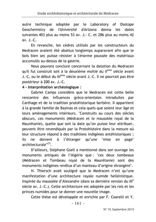 Etude archéohistorique et architecturale du Medracen
- 161 -
N° 19, Septembre 2019
autre technique adoptée par le Laboratory of Osotope
Geochemistry de l'Université d'Arizona donna les dates
suivantes 403 plus au moins 53 av. J.- C. et 286 plus au moins 42
av. J.-C.
En revanche, les cèdres utilisés par les constructeurs du
Medracen avaient été abattus longtemps auparavant afin que le
bois bien sec puisse résister à l'énorme poussée des matériaux
accumulés au-dessus de la galerie.
Nous pouvons conclure concernant la datation du Medracen
qu'il fut construit soit à la deuxième moitié du IIème
siècle avant
J.-C, ou le début du IIIème
siècle avant J.-C. Il ne pourrait pas être
postérieur à 200 av. J.-C.
4 - Interprétation archéologique :
Gabriel Camps considère que le Medracen est cette belle
rencontre des influences gréco-orientales introduites par
Carthage et de la tradition protohistorique berbère. Il appartient
à la grande famille de Bazinas et cela quels que soient leur âge et
leurs aménagements intérieurs. "Construits au cours des siècles
obscurs, ces monuments (Médracen et le mausolée royal de la
Maurétanie), quelle que soit la date qu’on puisse leur attribuer,
peuvent être revendiqués par la Protohistoire dans la mesure où
leur structure répond à des traditions indigènes antéhistoriques ;
ils ne doivent à l’étranger qu’une "mise en page"
architecturale"(7)
.
D’ailleurs, Stéphane Gsell a mentionné dans son ouvrage les
monuments antiques de l’Algérie que : "ces deux tombeaux
(Médracen et Tombeau royal de la Maurétanie) sont des
monuments indigènes revêtus d’un manteau d’origine étrangère".
H. Thiersch avait souligné que le Medracen n’est qu’une
manifestation d’une architecture royale numide hellénistique.
Inspirée du mausolée d’Alexandre (dans sa dernière version du IIIe
siècle av. J.-C.). Cette architecture est adoptée par les rois et les
princes numides pour se donner une nouvelle image.
Cette thèse est développée et enrichie par F. Coarelli et Y.
 