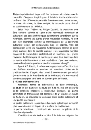 Dr Meriem Seghiri Bendjaballah
- 162 -
Revue Annales du patrimoine
Thébert qui attestent la parenté des tombeaux circulaires avec le
mausolée d’Auguste, inspiré quant à lui de la tombe d’Alexandre
le Grand. Les différentes parentés énumérées sont, entre autres,
le niveau circulaire, le décor sculpté, le tertre de terre réservé
au couronnement de l’édifice.
Selon Yvon Thébert et Filippo Coarelli, le Medracen doit
être compris comme le signe d'une nouveauté historique et
culturelle. ces deux archéologues et historiens considèrent que le
Medracen, comme les autres grands mausolées numides, ne doit
pas être interprété comme la manifestation de la continuité
culturelle locale, par comparaison avec les bazinas, mais par
comparaison avec les mausolées hellénistiques comme le signe
d'une rupture dans la société numide : les souverains numides
adoptent le vocabulaire architectural et funéraire des grands
royaumes hellénistiques et manifestent ainsi leur insertion dans
le monde méditerranéen et leurs ambitions : "par son tombeau,
la nouvelle dynastie proclame que les temps ont changé".
Quant à F. Rakob, il refuse tout rapport entre l’architecture
des édifices romains et numides et maintient l’idée de la
tradition locale. L’aspect des tumuli à couronnement pyramidal
(le mausolée de la Maurétanie et le Médracen) n’a été observé
que beaucoup plus tard dans les Djedars près de Tiaret.
5 - Etude architecturale :
Medracen, forme et dimensions : de base cylindrique,
de 58.86 m de diamètre et haute de 4.43 m, elle est entourée
de 60 colonnes engagées à chapiteaux doriques. La partie
sommitale et tronconique est composée de 24 gradins et haute
de 13.92 m. Le mausolée se compose d'une partie extérieure et
une partie intérieure :
La partie extérieure : constituée d'un socle cylindrique surmonté
d'un tronc de cône en degrés et la surface du revêtement.
La partie intérieure : constituée de l’entrée, la galerie et la
chambre sépulcrale.
L’architecture du Medracen tire à la fois ses origines des
 