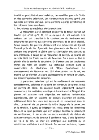 Etude archéohistorique et architecturale du Medracen
- 163 -
N° 19, Septembre 2019
traditions protohistoriques berbères, des modèles grecs de Sicile
et des souvenirs orientaux. Les constructeurs avaient opéré une
synthèse de l'ordre dorique, de la corniche à gorge égyptienne et
les colonnes lisses sans base.
1. Techniques et matériaux de construction :
Le monument a été construit en pierres de taille, sur un tuf
tendre qui n’est qu’à 70 cm au-dessous du sol naturel. Les
artisans qui ont travaillé à la construction du Medracen ont
emprunté les pierres aux carrières provenant de la côte proche.
Selon Brunon, les pierres utilisées ont été extractées de Djebel
Tambel près du lac Djendeli. Les gisements de Bouaarif. Les
artisans ont employé le cèdre pour la fabrication des poutres et
des crampons, à cause de sa résistance et dureté. La source de
ce bois était les forets voisins de Belezma. On a aussi utilisé le
plomb afin de sceller la structure. En l’extractant des anciennes
mines du mont de Bouarif. La technique utilisée dans la
construction du Medracen est "Opus Quadratum". Le
soubassement du Medracen est bâti directement sur le sol, on
trouve sur ce dernier un autre soubassement en retrait de 20cm,
sur lequel s’appuient les colonnes.
Le parement extérieur qui est le revêtement du mausolée
soubassement, colonnes et gradins est construit de grands blocs
de pierres de taille, en calcaire blanc légèrement jaunâtre
comme tous les matériaux employés à Lambèse et à Timgad. Ces
pierres en calcaire sont disposées en assisses horizontales
superposées, par un système de queues d’aronde en plomb,
solidement liées les unes aux autres et en raisonnant sous le
choc. Le travail de ces pierres de taille dégage de la perfection
et la finesse, il suffit de regarder les joints entre les différents
blocs et la ligne générale qui s’en dégage derrière le parement
de revêtement, il en existe un autre construit de dalles de
calcaire compact et de couleur à tendance rose, d’une épaisseur
de 10 à 20 cm. Ce mur est distingué aux endroits ou le
revêtement extérieur a été détruit. Sur ce mur intérieur, repose
 