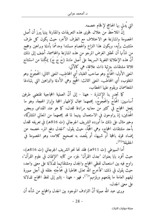 ‫عرابي‬ ‫أمحمد‬ .‫د‬
-
28
-
‫اﻟﺘﺮاث‬ ‫ﺣﻮﻟﻴﺎت‬ ‫ﻣﺠﻠﺔ‬
‫خصمه‬ ‫حام‬‫ف‬‫لإ‬ ‫حاجج‬‫م‬‫ال‬ ‫بها‬ ‫ُدلي‬ ‫ي‬ ‫التي‬
.
ّ‫ن‬‫إ‬
‫َظ‬‫ح‬‫الملا‬
‫من‬
‫خلال‬
‫حوى‬‫ف‬
‫هذه‬
‫يفات‬‫التعر‬
‫والمقارنة‬
‫بينها‬
‫أن‬ ‫برز‬
ُ ‫ي‬
‫أصل‬
‫والمنازعة‬ ‫خصومة‬‫ل‬‫ا‬
‫هو‬
‫الاختلاف‬
‫مع‬
‫الطرف‬
‫الآخر‬
،
‫حيث‬
‫يكون‬
‫كل‬
‫طرف‬
‫متشبث‬
‫برأيه‬
،
‫يكون‬‫و‬
‫هذا‬
‫النزاع‬
‫خصام‬‫ل‬‫وا‬
‫مستندا‬
‫ّما‬‫ع‬‫ومد‬
‫بأدلة‬
‫وبراهين‬
‫جج‬‫ح‬‫و‬
‫من‬
‫شأنها‬
‫أن‬
‫حقق‬‫ت‬
‫الغرض‬
‫المرجو‬
‫من‬
‫هذه‬
‫المنازعة‬
‫خاصمة‬‫م‬‫وال‬
.
‫أضف‬
‫إلى‬
‫ذلك‬
ّ‫ن‬‫أ‬
‫هذه‬
‫الإطلالة‬
‫ية‬‫اللغو‬
‫يعة‬‫السر‬
‫أصل‬ ‫على‬
‫مادة‬
َ‫ح‬)
َ‫ج‬
(َ‫ج‬
‫من‬ ‫ِننا‬ّ‫ك‬‫يم‬
‫استنتاج‬
‫ثلاثة‬
‫مشتقات‬
‫جزئية‬
‫ذات‬
،ٍ‫ة‬‫علاق‬
‫هي‬
‫كالآتي‬
:
‫المعنى‬
‫الأول‬
:
َ ‫ح‬ُ‫م‬‫ال‬
ُ
ّ‫اج‬
‫وهو‬
‫صاحب‬
‫ِب‬‫ط‬‫خا‬‫م‬‫ال‬ ‫أي‬ ‫الغلبة؛‬
.
‫المعنى‬
‫الثاني‬
:
ُ‫ج‬‫ُو‬‫ج‬‫ح‬َ‫م‬‫ال‬
‫وهو‬
‫َب‬‫ط‬‫خا‬‫م‬‫ال‬ ‫أي‬ ‫المغلوب؛‬
.
‫المعنى‬
‫الثالث‬
:
ُ‫ج‬َ ‫ج‬ُ‫ح‬‫ال‬
‫وهي‬
‫الأدلة‬
‫والبراهين‬
‫التي‬
‫يتبادلها‬
‫خطاب‬‫ل‬‫ا‬ ‫عليها‬ ‫يقوم‬‫و‬ ‫المتخاصمان‬
.
‫ما‬‫ك‬
‫جدر‬‫ت‬
‫بنا‬
‫الإشارة‬
-
‫ههنا‬
-
‫إلى‬
ّ‫ن‬‫أ‬
‫العملية‬
‫جاجية‬‫ح‬‫ال‬
‫تقتضي‬
‫طرفين‬
:‫أساسيين‬
‫ال‬
ُ
ّ‫اج‬
َ ‫ح‬ُ‫م‬
،ُ‫ج‬‫ُو‬‫ج‬‫ح‬َ‫م‬‫وال‬
‫يجمعهما‬
‫جال‬‫س‬
‫لإظهار‬
‫جة‬‫ح‬‫ال‬
‫وإبراز‬
.‫حجة‬‫م‬‫ال‬
‫وهو‬
‫ما‬
‫جعل‬‫ي‬
‫جاج‬‫ح‬‫ال‬
‫في‬
‫كثير‬
‫من‬
‫معانيه‬
‫مرادفا‬
‫ما‬‫ك‬ ،‫جدل‬‫ل‬‫ل‬
‫هو‬
‫عند‬
‫القدامى‬
‫وبعض‬
‫َثين؛‬‫د‬‫ح‬ُ‫م‬‫ال‬
‫إذ‬
‫يراوحون‬
‫في‬
‫الاستعمال‬
‫بينهما‬
‫لما‬
‫قد‬
‫يجمعهما‬
‫من‬
‫المعاني‬
‫كة‬
‫المشتر‬
،
‫وخير‬
‫مثال‬
‫على‬
‫ذلك‬
‫ما‬
‫جرج‬‫ل‬‫ا‬ ‫يف‬‫الشر‬ ‫أورده‬
‫اني‬
‫)ت‬
816
(‫هـ‬
‫يفه‬‫تعر‬ ‫في‬
‫جدل‬‫ل‬‫ل‬
‫بأحد‬
‫مشتقات‬
،َ‫ة‬َ
ّ‫ج‬ُ‫ح‬‫ال‬ ‫وهي‬ ،‫جاج‬‫ح‬‫ال‬
‫حيث‬
‫يقول‬
:
"
‫جدل‬‫ل‬‫ا‬
‫دفع‬
‫المرء‬
‫خصمه‬
‫عن‬
‫إفساد‬
‫قوله‬
‫جة‬‫ح‬‫بال‬
‫أو‬
‫شبهها‬
،
‫أو‬
‫قصد‬
ُ ‫ي‬
‫به‬
‫تصحيح‬
،‫كلامه‬
‫وهو‬
‫خصومة‬‫ل‬‫ا‬
‫في‬
‫حقيقة‬‫ل‬‫ا‬
"
)
6
(
.
‫السيوطي‬ ‫أما‬
‫)ت‬
911
‫فقد‬ (‫هـ‬
‫حا‬‫ن‬
‫)ت‬ ‫جرجاني‬‫ل‬‫ا‬ ‫يف‬‫الشر‬ ‫حو‬‫ن‬
816
،(‫هـ‬
‫حيث‬
‫أفرد‬
‫بابا‬
‫بعنوان‬
‫"جدل‬
‫القرآن‬
"
‫جزء‬‫ل‬
‫من‬
‫كتابه‬
"
‫الإتقان‬
‫في‬
‫علوم‬
،"‫القرآن‬
‫راوح‬
‫فيه‬
‫استعمال‬ ‫بين‬
‫لفظي‬
‫جاج‬‫ح‬‫ال‬
‫جدل‬‫ل‬‫وا‬
‫ومشتقاتهما‬
‫لالة‬ َ
ّ‫د‬‫لل‬
‫على‬
‫معنى‬
‫واحد‬
،
‫حيث‬
‫يقول‬
‫في‬
‫ذلك‬
:
"
‫فأخرج‬
‫الله‬
‫تعالى‬
‫خاطبا‬‫م‬
‫في‬
ِ‫ه‬ِ‫ت‬ َ
ّ‫ج‬‫ا‬َ ‫ح‬ُ‫م‬
‫خلقه‬
‫في‬
‫أجل‬
‫صورة‬
‫ليفهم‬
‫العامة‬
‫ما‬
‫يقنعهم‬
‫يلزمهم‬‫و‬
"
)
7
(
.
‫فهو‬
-
‫ههن‬
‫ا‬
-
‫إلى‬ ‫يشير‬
‫لفظ‬
‫جاج‬‫ح‬‫ال‬
‫للدلالة‬
‫على‬
‫معنى‬
.‫جدل‬‫ل‬‫ا‬
‫ويرى‬
‫عبد‬
‫الله‬
‫صولة‬
ّ‫ن‬‫أ‬
‫الترادف‬
‫الموجود‬
‫بين‬
‫جدل‬‫ل‬‫ا‬
‫جاج‬‫ح‬‫وال‬
‫من‬
‫شأنه‬
‫أن‬
 