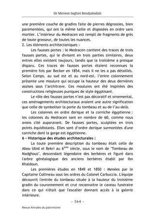 Dr Meriem Seghiri Bendjaballah
- 164 -
Revue Annales du patrimoine
une première couche de gradins faite de pierres dégrossies, bien
parementées, qui ont la même taille et disposées en ordre sans
mortier. L’intérieur du Medracen est rempli de fragments de grés
de toute grosseur, de toutes les nuances.
2. Les éléments architectoniques :
Les fausses portes : le Medracen contient des traces de trois
fausses portes, qui le divisent en trois parties similaires, deux
entres elles existent toujours, tandis que la troisième a presque
disparu. Ces traces de fausses portes étaient reconnues la
première fois par Becker en 1854, mais il ne les a pas détaillés.
Selon Camps, au sud est et au nord-est, l’entre colonnement
présente une moulure qui occupe la hauteur des deux dernières
assises sous l’architrave. Ces moulures ont été inspirées des
constructions religieuses puniques de style égyptisant.
Le rôle des fausses portes n’est pas décoratif et ornemental,
ces aménagements architecturaux avaient une autre signification
que celle de symboliser la porte du tombeau et au de l’au-delà.
Les colonnes en ordre dorique et la corniche égyptienne :
les colonnes du Medracen sont en nombre de 60, comme nous
avons cité auparavant. De fausses portes, sculptées en trois
points équidistants. Elles sont d’ordre dorique surmontées d'une
corniche dont la gorge est égyptienne.
6 - Historique des études architecturales :
La toute première description du tombeau était celle de
Abou Ubid el Bekri au 6éme
siècle, sous le nom de "Tombeau de
Madghous", descendant légendaire des berbères et figuré dans
l'arbre généalogique des anciens berbères établi par Ibn
Khaldoun.
Les premières études en 1849 et 1850 : Menées par le
Capitaine Collineau sous les ordres du Colonel Carbuccia. L'équipe
découvrit l'entrée du tombeau située à la hauteur du troisième
gradin du couronnement et crut reconnaitre le caveau funéraire
dans ce qui n'était que l'escalier donnant accès à la galerie
intérieure.
 