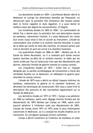 Etude archéohistorique et architecturale du Medracen
- 165 -
N° 19, Septembre 2019
Les deuxièmes études en 1854 : L'architecte Becker décrit le
Medracen et corrige les dimensions données par Peyssonel, en
découvrant pour la première fois l'existence des fausses portes
dont la forme rappelle le style égyptien. Il a aussi donné le
nombre exact des degrés du couronnement, 23 degrés.
Les troisièmes études en 1855 et 1856 : Le commandant du
Génie Foy a donné pour la première fois une description exacte
du tombeau, notamment l'entrée. Il a aussi découvert les ruines
d'un avant corps situé à l'est et accolé au monument. L'étude du
commandant s'est arrêtée à la sixième marche d'escalier à cause
de la dalle qui cache le reste des marches, en laissant penser que
c'est la dernière et qu'il est arrivé à la chambre funéraire.
Les quatrièmes études en 1866 et 1867 : Menées par M. le
Garde du Génie Bauchetet, ou il a constaté qu'il existe encore
quatre marches au-delà de la sixième marche, la dalle qui les
cache (citée par Foy et Carbuccia) n'est que des éboulements des
pierres, obstrués l'entrée de galerie menant au caveau central.
Les cinquièmes études en 1873 : Cette fois ci, l'équipe
désignée par la société archéologique de Constantine a mené des
véritables fouilles sur le Medracen, en déblayant la galerie pour
atteindre le caveau central.
L'étude de 1873 nous a décrit en détail l'espace intérieur du
tombeau, notamment la galerie et la chambre funéraire, en
dévoilant les techniques de construction. Elle nous a aussi livré la
description des gravures et des inscriptions apparaissant sur la
façade du Medracen.
Les dernières études en 1971 et 1973 : Camps a pu pénétrer
en 1969 au tombeau, après avoir dégagé l'entrée fermée par les
éboulements du 1893 Menées par Camps en 1969, après avoir
pouvoir pénétrer à l'intérieur suite aux éboulements de 1893.
L'étude de Camps entre 1971 et 1973 reste la plus intéressante
concernant le Medracen, ou il a analysé les études établies sur le
monument. En corrigeant quelques erreurs commises.
Camps a décrit l'extérieur et l'intérieur du tombeau et reste
 