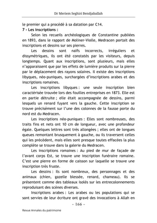 Dr Meriem Seghiri Bendjaballah
- 166 -
Revue Annales du patrimoine
le premier qui a procédé à sa datation par C14.
7 - Les inscriptions :
Selon les recueils archéologiques de Constantine publiées
en 1893, dans le rapport de Moliner-Violle, Medracen portait des
inscriptions et dessins sur ses pierres.
Les dessins sont naïfs incorrects, irréguliers et
dissymétriques, ils ont été constatés par les visiteurs, depuis
longtemps. Quant aux inscriptions, sont plusieurs, mais elles
n’apparaissent que par les effets de lumière produits sur la pierre
par le déplacement des rayons solaires. Il existe des inscriptions
libyques, néo-puniques, surchargées d’inscriptions arabes et des
inscriptions romaines.
Les inscriptions libyques : une seule inscription bien
caractérisée trouvée lors des fouilles entreprises en 1873. Elle est
en partie détruite ; elle était accompagnée de dessins, parmi
lesquels un renard fuyant vers la gauche. Cette inscription se
trouve précisément sur l’une des colonnes de la fausse porte du
nord est du Medracen.
Les inscriptions néo-puniques : Elles sont nombreuses, des
traits fins et nets ont 10 cm de longueur, avec une profondeur
égale. Quelques lettres sont très allongées ; elles ont de longues
queues remontant brusquement à gauche, ou ils traversent celles
qui les précèdent, mais elles sont presque toutes effacées la plus
complète se trouve dans la galerie du Medracen.
Les inscriptions romaines : Au pied de mur de façade de
l’avant corps Est, se trouve une inscription funéraire romaine.
C’est une pierre en forme de caisson sur laquelle se trouve une
inscription très fruste.
Les dessins : Ils sont nombreux, des personnages et des
animaux (chien, gazelle blessée, renard, chameau). Ils se
présentent comme des tableaux isolés sur les entrecolonnements
reproduisant des scènes diverses.
Inscriptions arabes : Les arabes ou les populations qui se
sont servies de leur écriture ont gravé des invocations à Allah en
 