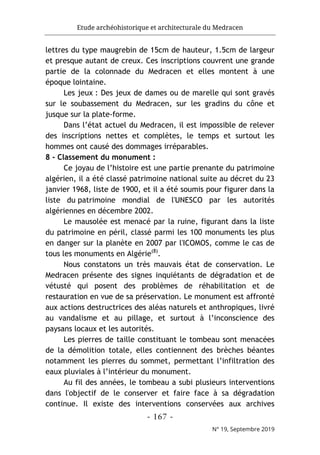 Etude archéohistorique et architecturale du Medracen
- 167 -
N° 19, Septembre 2019
lettres du type maugrebin de 15cm de hauteur, 1.5cm de largeur
et presque autant de creux. Ces inscriptions couvrent une grande
partie de la colonnade du Medracen et elles montent à une
époque lointaine.
Les jeux : Des jeux de dames ou de marelle qui sont gravés
sur le soubassement du Medracen, sur les gradins du cône et
jusque sur la plate-forme.
Dans l’état actuel du Medracen, il est impossible de relever
des inscriptions nettes et complètes, le temps et surtout les
hommes ont causé des dommages irréparables.
8 - Classement du monument :
Ce joyau de l’histoire est une partie prenante du patrimoine
algérien, il a été classé patrimoine national suite au décret du 23
janvier 1968, liste de 1900, et il a été soumis pour figurer dans la
liste du patrimoine mondial de l'UNESCO par les autorités
algériennes en décembre 2002.
Le mausolée est menacé par la ruine, figurant dans la liste
du patrimoine en péril, classé parmi les 100 monuments les plus
en danger sur la planète en 2007 par l'ICOMOS, comme le cas de
tous les monuments en Algérie(8)
.
Nous constatons un très mauvais état de conservation. Le
Medracen présente des signes inquiétants de dégradation et de
vétusté qui posent des problèmes de réhabilitation et de
restauration en vue de sa préservation. Le monument est affronté
aux actions destructrices des aléas naturels et anthropiques, livré
au vandalisme et au pillage, et surtout à l’inconscience des
paysans locaux et les autorités.
Les pierres de taille constituant le tombeau sont menacées
de la démolition totale, elles contiennent des brèches béantes
notamment les pierres du sommet, permettant l’infiltration des
eaux pluviales à l’intérieur du monument.
Au fil des années, le tombeau a subi plusieurs interventions
dans l'objectif de le conserver et faire face à sa dégradation
continue. Il existe des interventions conservées aux archives
 