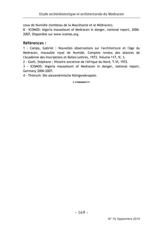 Etude archéohistorique et architecturale du Medracen
- 169 -
N° 19, Septembre 2019
ceux de Numidie (tombeau de la Maurétanie et le Médracen).
8 - ICOMOS: Algeria mausoleum of Medracen in danger, national report, 2006-
2007, Disponible sur www.icomos.org.
Références :
1 - Camps, Gabriel : Nouvelles observations sur l'architecture et l'âge du
Medracen, mausolée royal de Numide, Comptes rendus des séances de
l'Académie des Inscriptions et Belles-Lettres, 1973, Volume 117, N. 3.
2 - Gsell, Stéphane : Histoire ancienne de l'Afrique du Nord, T.VI, 1972.
3 - ICOMOS: Algeria mausoleum of Medracen in danger, national report,
Germany 2006-2007.
4 - Thiersch: Die alexandrinische Königsnekropole.
o
 