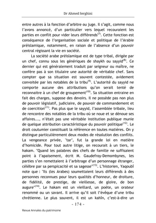 Dr Ahmed Serghini
- 174 -
Revue Annales du patrimoine
entre autres à la fonction d’arbitre ou juge. Il s’agit, comme nous
l’avons annoncé, d’un particulier vers lequel recouraient les
parties en conflit pour vider leurs différends(7)
. Cette fonction est
conséquence de l’organisation sociale et politique de l’Arabie
préislamique, notamment, en raison de l’absence d’un pouvoir
central régissant la vie en société.
La société arabe préislamique est de type tribal, dirigée par
un chef, connu sous les génériques de shaykh ou sayyid(8)
. Ce
dernier qui est généralement traduit par seigneur ou maître, ne
confère pas à son titulaire une autorité de véritable chef. Sans
compter que sa situation est souvent contestée, avidement
convoitée par les notables de la tribu(9)
. L’autorité du sayyid ne
comporte aucune des attributions qu’on serait tenté de
reconnaitre à un chef de groupement(10)
. Sa situation entraine en
fait des charges, suppose des devoirs. Il ne possède pas non plus
de pouvoir législatif, judiciaire, de pouvoir de commandement et
de coercition(11)
. Pas plus que le sayyid, l’assemblée tribale, lieu
de rencontre des notables de la tribu où se noue et se dénoue ses
affaires..., n’était pas une véritable institution publique munie
de quelque attribution caractéristique du pouvoir politique(12)
. Le
droit coutumier constituait la référence en toutes matières. On y
distingue particulièrement deux modes de résolution des conflits.
La vengeance privée, "tar", fut la grande loi en matière
d’homicide. Pour tout autre litige, on recourait à un tiers, le
hakam. "Quand les palabres des chefs de famille ne suffisaient
point à l’apaisement, écrit M. Gaudefroy-Demombynes, les
parties s’en remettaient à l’arbitrage d’un personnage étranger,
célèbre par sa perspicacité et sa sagesse"(13)
. L’historien, Yaqoubî
note que : "Ils (les Arabes) soumettaient leurs différends à des
personnes reconnues pour leurs qualités d’honneur, de droiture,
de fidélité, de prestige, de vieillesse, de gloire, de bon
augure"(14)
. Le hakam est un vieillard, un poète, un orateur
renommé ou un savant. Il arrive qu’il soit l’évêque d’une tribu
chrétienne. Le plus souvent, il est un kahîn, c’est-à-dire un
 