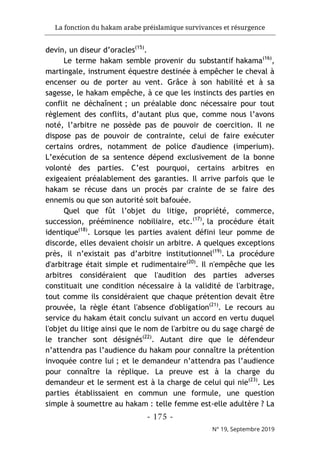 La fonction du hakam arabe préislamique survivances et résurgence
- 175 -
N° 19, Septembre 2019
devin, un diseur d’oracles(15)
.
Le terme hakam semble provenir du substantif hakama(16)
,
martingale, instrument équestre destinée à empêcher le cheval à
encenser ou de porter au vent. Grâce à son habilité et à sa
sagesse, le hakam empêche, à ce que les instincts des parties en
conflit ne déchaînent ; un préalable donc nécessaire pour tout
règlement des conflits, d’autant plus que, comme nous l’avons
noté, l’arbitre ne possède pas de pouvoir de coercition. Il ne
dispose pas de pouvoir de contrainte, celui de faire exécuter
certains ordres, notamment de police d'audience (imperium).
L’exécution de sa sentence dépend exclusivement de la bonne
volonté des parties. C’est pourquoi, certains arbitres en
exigeaient préalablement des garanties. Il arrive parfois que le
hakam se récuse dans un procès par crainte de se faire des
ennemis ou que son autorité soit bafouée.
Quel que fût l’objet du litige, propriété, commerce,
succession, prééminence nobiliaire, etc.(17)
, la procédure était
identique(18)
. Lorsque les parties avaient défini leur pomme de
discorde, elles devaient choisir un arbitre. A quelques exceptions
près, il n’existait pas d’arbitre institutionnel(19)
. La procédure
d'arbitrage était simple et rudimentaire(20)
. Il n'empêche que les
arbitres considéraient que l'audition des parties adverses
constituait une condition nécessaire à la validité de l'arbitrage,
tout comme ils considéraient que chaque prétention devait être
prouvée, la règle étant l'absence d'obligation(21)
. Le recours au
service du hakam était conclu suivant un accord en vertu duquel
l'objet du litige ainsi que le nom de l'arbitre ou du sage chargé de
le trancher sont désignés(22)
. Autant dire que le défendeur
n’attendra pas l’audience du hakam pour connaître la prétention
invoquée contre lui ; et le demandeur n’attendra pas l’audience
pour connaître la réplique. La preuve est à la charge du
demandeur et le serment est à la charge de celui qui nie(23)
. Les
parties établissaient en commun une formule, une question
simple à soumettre au hakam : telle femme est-elle adultère ? La
 