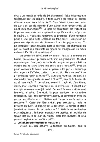 Dr Ahmed Serghini
- 176 -
Revue Annales du patrimoine
diya d’un mawlâ est-elle de 50 chameaux ? Telle tribu est-elle
supérieure par ses exploits à telle autre ? (ce genre de conflit
d’honneur était très fréquent)(24)
. Elles faisaient aussi une sorte
de pari : en cas de victoire d’une partie, elle remporterait tel
objet (des chameaux)(25)
. Ce pari ne constituait pas l’objet du
litige mais une sorte de compensation supplémentaire, le "prix de
la colère". Il n’excluait nullement le prononcé d’une véritable
peine : l’exil pour telle personne ou telle autre, l’obligation de
payer une diya de tant de chameaux à la tribu gagnante, etc(26)
.
Le vainqueur faisait souvent alors le sacrifice des chameaux du
pari au profit des assistants du procès qui mangeaient les bêtes
en louant l’arbitre et le vainqueur(27)
.
Les procès se déroulaient en public, devant le domicile du
hakam, en plein air, généralement, sous un grand arbre. Al-Jâhid
rapporte que : "un poète se vante de ce que son père a bâti sa
maison près le grand arbre des chefs et des hakam"(28)
, avec un
grand concours de foule : amis et parents des parties, beaucoup
d’étrangers à l’affaire, curieux, poètes, etc. Dans un conflit de
prééminence "Jarîr et Khalid"(29)
, toute une multitude de clans de
chacun des protagonistes se rend à Okkad(30)
, auprès du hakam al-
Aqraâ ben Habîs(31)
. Le hakam, quand il s’agissait d’un kâhin,
devin, était soumis à l’épreuve de la divination : il devait par
exemple retrouver un objet caché. Cette cérémonie était souvent
formelle, rituelle. Elle était là pour souligner le caractère
religieux du juge, son pouvoir divinatoire, sa communion avec les
puissances célestes et corrélativement l’importance de suivre la
sentence(32)
. Cette dernière n’était pas exécutoire, mais le
prestige du juge, la qualité de la sentence, la remise d’otage
jouaient en faveur de son exécution(33)
. Mais la non-exécution
était fréquente si le hakam manquait de prestige, si l’opinion ne
suivait pas ou si le clan du vaincu était très puissant et cela
pouvait dégénérer en conflit armé(34)
.
2 - Le hakam une fonction en mutation :
L’Islam n’a pas abhorré la fonction du hakam, dont il
 