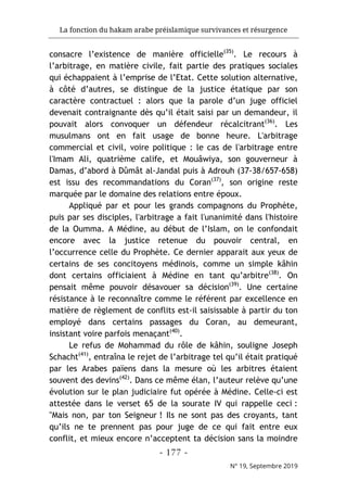 La fonction du hakam arabe préislamique survivances et résurgence
- 177 -
N° 19, Septembre 2019
consacre l’existence de manière officielle(35)
. Le recours à
l’arbitrage, en matière civile, fait partie des pratiques sociales
qui échappaient à l’emprise de l’Etat. Cette solution alternative,
à côté d’autres, se distingue de la justice étatique par son
caractère contractuel : alors que la parole d’un juge officiel
devenait contraignante dès qu’il était saisi par un demandeur, il
pouvait alors convoquer un défendeur récalcitrant(36)
. Les
musulmans ont en fait usage de bonne heure. L'arbitrage
commercial et civil, voire politique : le cas de l'arbitrage entre
l'Imam Ali, quatrième calife, et Mouâwiya, son gouverneur à
Damas, d’abord à Dûmât al-Jandal puis à Adrouh (37-38/657-658)
est issu des recommandations du Coran(37)
, son origine reste
marquée par le domaine des relations entre époux.
Appliqué par et pour les grands compagnons du Prophète,
puis par ses disciples, l'arbitrage a fait l'unanimité dans l'histoire
de la Oumma. A Médine, au début de l’Islam, on le confondait
encore avec la justice retenue du pouvoir central, en
l’occurrence celle du Prophète. Ce dernier apparait aux yeux de
certains de ses concitoyens médinois, comme un simple kâhin
dont certains officiaient à Médine en tant qu’arbitre(38)
. On
pensait même pouvoir désavouer sa décision(39)
. Une certaine
résistance à le reconnaître comme le référent par excellence en
matière de règlement de conflits est-il saisissable à partir du ton
employé dans certains passages du Coran, au demeurant,
insistant voire parfois menaçant(40)
.
Le refus de Mohammad du rôle de kâhin, souligne Joseph
Schacht(41)
, entraîna le rejet de l’arbitrage tel qu’il était pratiqué
par les Arabes païens dans la mesure où les arbitres étaient
souvent des devins(42)
. Dans ce même élan, l’auteur relève qu’une
évolution sur le plan judiciaire fut opérée à Médine. Celle-ci est
attestée dans le verset 65 de la sourate IV qui rappelle ceci :
"Mais non, par ton Seigneur ! Ils ne sont pas des croyants, tant
qu’ils ne te prennent pas pour juge de ce qui fait entre eux
conflit, et mieux encore n’acceptent ta décision sans la moindre
 