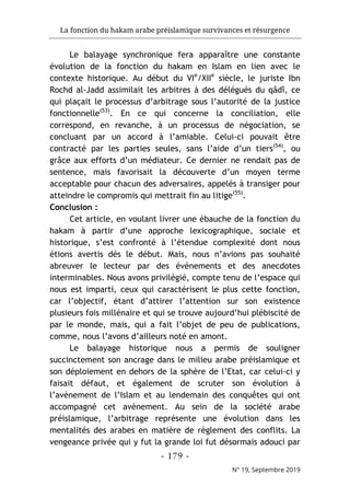 La fonction du hakam arabe préislamique survivances et résurgence
- 179 -
N° 19, Septembre 2019
Le balayage synchronique fera apparaître une constante
évolution de la fonction du hakam en Islam en lien avec le
contexte historique. Au début du VIe
/XIIe
siècle, le juriste Ibn
Rochd al-Jadd assimilait les arbitres à des délégués du qâdî, ce
qui plaçait le processus d’arbitrage sous l’autorité de la justice
fonctionnelle(53)
. En ce qui concerne la conciliation, elle
correspond, en revanche, à un processus de négociation, se
concluant par un accord à l’amiable. Celui-ci pouvait être
contracté par les parties seules, sans l’aide d’un tiers(54)
, ou
grâce aux efforts d’un médiateur. Ce dernier ne rendait pas de
sentence, mais favorisait la découverte d’un moyen terme
acceptable pour chacun des adversaires, appelés à transiger pour
atteindre le compromis qui mettrait fin au litige(55)
.
Conclusion :
Cet article, en voulant livrer une ébauche de la fonction du
hakam à partir d’une approche lexicographique, sociale et
historique, s’est confronté à l’étendue complexité dont nous
étions avertis dès le début. Mais, nous n’avions pas souhaité
abreuver le lecteur par des événements et des anecdotes
interminables. Nous avons privilégié, compte tenu de l’espace qui
nous est imparti, ceux qui caractérisent le plus cette fonction,
car l’objectif, étant d’attirer l’attention sur son existence
plusieurs fois millénaire et qui se trouve aujourd’hui plébiscité de
par le monde, mais, qui a fait l’objet de peu de publications,
comme, nous l’avons d’ailleurs noté en amont.
Le balayage historique nous a permis de souligner
succinctement son ancrage dans le milieu arabe préislamique et
son déploiement en dehors de la sphère de l’Etat, car celui-ci y
faisait défaut, et également de scruter son évolution à
l’avènement de l’Islam et au lendemain des conquêtes qui ont
accompagné cet avènement. Au sein de la société arabe
préislamique, l’arbitrage représente une évolution dans les
mentalités des arabes en matière de règlement des conflits. La
vengeance privée qui y fut la grande loi fut désormais adouci par
 