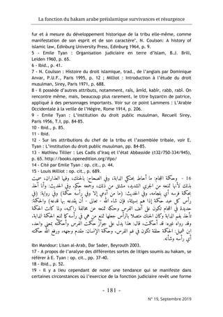 La fonction du hakam arabe préislamique survivances et résurgence
- 181 -
N° 19, Septembre 2019
fur et à mesure du développement historique de la tribu elle-même, comme
manifestation de son esprit et de son caractère". N. Coulson: A history of
islamic law, Edinburg University Press, Edinburg 1964, p. 9.
5 - Emile Tyan : Organisation judiciaire en terre d’Islam, B.J. Brill,
Leiden 1960, p. 65.
6 - Ibid., p. 41.
7 - N. Coulson : Histoire du droit islamique, trad., de l’anglais par Dominique
Anvar, P.U.F., Paris 1995, p. 12 ; Milliot : Introduction à l’étude du droit
musulman, Sirey, Paris 1971, p. 688.
8 - Il possède d’autres attributs, notamment, raîs, âmîd, kabîr, rabb, rabî. On
rencontre même, mais, beaucoup plus rarement, le titre byzantin de patrice,
appliqué à des personnages importants. Voir sur ce point Lammens : L’Arabie
Occidentale à la veille de l’Hégire, Rome 1914, p. 206.
9 - Emile Tyan : L’institution du droit public musulman, Recueil Sirey,
Paris 1956, T.I, pp. 84-85.
10 - Ibid., p. 85.
11 - Ibid.
12 - Sur les attributions du chef de la tribu et l’assemblée tribale, voir E.
Tyan : L’institution du droit public musulman, pp. 84-85.
13 - Mathieu Tillier : Les Cadis d’Iraq et l’état Abbasside (132/750-334/945),
p. 65. http://books.openedition.org/ifpo/
14 - Cité par Emile Tyan : op. cit., p. 44.
15 - Louis Milliot : op. cit., p. 689.
16
-
‫سميت‬ ،‫العذاران‬ ‫وفيها‬ ،‫حنك‬‫ل‬‫با‬ :‫الصحاح‬ ‫وفي‬ ،‫الدابة‬ ‫حنكي‬‫ب‬ ‫أحاط‬ ‫ما‬ :‫جام‬‫ل‬‫ال‬ ‫وحكمة‬
‫آخذ‬ ‫وأنا‬ :‫حديث‬‫ل‬‫ا‬ ‫وفي‬ .‫حكم‬ ‫وجمعه‬ ،‫ذلك‬ ‫من‬ ‫مشتق‬ ،‫الشديد‬ ‫جري‬‫ل‬‫ا‬ ‫من‬ ‫تمنعه‬ ‫لأنها‬ ‫بذلك‬
‫)في‬ :‫رواية‬ ‫وفي‬ (‫حكمة‬ ‫رأسه‬ ‫وفي‬ ‫إلا‬ ‫آدمي‬ ‫من‬ ‫)ما‬ :‫حديث‬‫ل‬‫ا‬ ‫وفي‬ .‫بلجامه‬ ‫أي‬ ‫فرسه‬ ‫حكمة‬‫ب‬
‫إذا‬ ‫حكمة‬ ‫عبد‬ ‫كل‬ ‫رأس‬
‫الله‬ ‫شاء‬ ‫فإن‬ ،‫بسيئة‬ ‫هم‬
-
‫تعالى‬
-
:‫حكمة‬‫ل‬‫وا‬ (‫قدعه‬ ‫بها‬ ‫يقدعه‬ ‫أن‬
‫حكمة‬‫ل‬‫ا‬ ‫كانت‬ ‫ولما‬ ،‫راكبه‬ ‫خالفة‬‫م‬ ‫عن‬ ‫تمنعه‬ ‫وحنكه‬ ‫الفرس‬ ‫أنف‬ ‫على‬ ‫تكون‬ ‫جام‬‫ل‬‫ال‬ ‫في‬ ‫حديدة‬
.‫الدابة‬ ‫حكمة‬‫ل‬‫ا‬ ‫تمنع‬ ‫ما‬‫ك‬‫رأسه‬ ‫في‬ ‫هي‬ ‫من‬ ‫تمنع‬ ‫جعلها‬ ‫بالرأس‬ ‫متصلا‬ ‫حنك‬‫ل‬‫ا‬ ‫وكان‬ ‫الدابة‬ ‫بفم‬ ‫تأخذ‬
،‫أحكمت‬ ‫قد‬ :‫غيره‬ ‫رواه‬ ‫وقد‬
.‫واحد‬ ‫بمعنى‬ ‫وأحكمته‬ ‫الفرس‬ ‫حكمت‬ ‫جواز‬ ‫على‬ ‫يدل‬ ‫هذا‬ :‫قال‬
‫حكمته‬ ‫الله‬ ‫ورفع‬ .‫وجهه‬ ‫مقدم‬ :‫الإنسان‬ ‫وحكمة‬ .‫الفرس‬ ‫فم‬ ‫في‬ ‫تكون‬ ‫حلقة‬ ‫حكمة‬‫ل‬‫ا‬ :‫شميل‬ ‫ابن‬
‫وشأنه‬ ‫رأسه‬ ‫أي‬
.
Ibn Mandour: Lisan al-Arab, Dar Sader, Beyrouth 2003.
17 - A propos de l’analyse des différentes sortes de litiges soumis au hakam, se
référer à E. Tyan : op. cit., pp. 37-40.
18 - Ibid., p. 52.
19 - Il y a lieu cependant de noter une tendance qui se manifeste dans
certaines circonstances où l’exercice de la fonction judiciaire revêt une forme
 