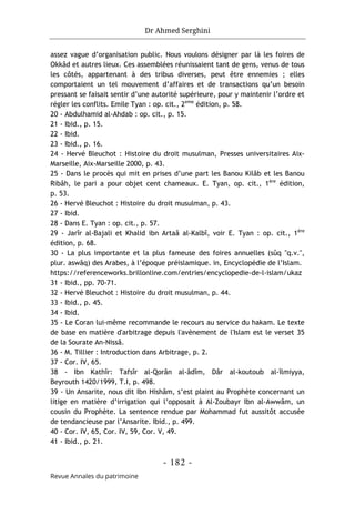 Dr Ahmed Serghini
- 182 -
Revue Annales du patrimoine
assez vague d’organisation public. Nous voulons désigner par là les foires de
Okkâd et autres lieux. Ces assemblées réunissaient tant de gens, venus de tous
les côtés, appartenant à des tribus diverses, peut être ennemies ; elles
comportaient un tel mouvement d’affaires et de transactions qu’un besoin
pressant se faisait sentir d’une autorité supérieure, pour y maintenir l’ordre et
régler les conflits. Emile Tyan : op. cit., 2eme
édition, p. 58.
20 - Abdulhamid al-Ahdab : op. cit., p. 15.
21 - Ibid., p. 15.
22 - Ibid.
23 - Ibid., p. 16.
24 - Hervé Bleuchot : Histoire du droit musulman, Presses universitaires Aix-
Marseille, Aix-Marseille 2000, p. 43.
25 - Dans le procès qui mit en prises d’une part les Banou Kilâb et les Banou
Ribâh, le pari a pour objet cent chameaux. E. Tyan, op. cit., 1ère
édition,
p. 53.
26 - Hervé Bleuchot : Histoire du droit musulman, p. 43.
27 - Ibid.
28 - Dans E. Tyan : op. cit., p. 57.
29 - Jarîr al-Bajali et Khalid ibn Artaâ al-Kalbî, voir E. Tyan : op. cit., 1ère
édition, p. 68.
30 - La plus importante et la plus fameuse des foires annuelles (sûq "q.v.",
plur. aswâq) des Arabes, à l’époque préislamique. in, Encyclopédie de l’Islam.
https://referenceworks.brillonline.com/entries/encyclopedie-de-l-islam/ukaz
31 - Ibid., pp. 70-71.
32 - Hervé Bleuchot : Histoire du droit musulman, p. 44.
33 - Ibid., p. 45.
34 - Ibid.
35 - Le Coran lui-même recommande le recours au service du hakam. Le texte
de base en matière d'arbitrage depuis l'avènement de l'Islam est le verset 35
de la Sourate An-Nissâ.
36 - M. Tillier : Introduction dans Arbitrage, p. 2.
37 - Cor. IV, 65.
38 - Ibn Kathîr: Tafsîr al-Qorân al-âdîm, Dâr al-koutoub al-îlmiyya,
Beyrouth 1420/1999, T.I, p. 498.
39 - Un Ansarite, nous dit Ibn Hishâm, s’est plaint au Prophète concernant un
litige en matière d’irrigation qui l’opposait à Al-Zoubayr Ibn al-Awwâm, un
cousin du Prophète. La sentence rendue par Mohammad fut aussitôt accusée
de tendancieuse par l’Ansarite. Ibid., p. 499.
40 - Cor. IV, 65, Cor. IV, 59, Cor. V, 49.
41 - Ibid., p. 21.
 