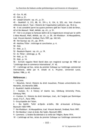 La fonction du hakam arabe préislamique survivances et résurgence
- 183 -
N° 19, Septembre 2019
42 - Cor. IV, 60.
43 - Ibid. p. 21.
44 - Joseph Schacht : op. cit., p. 21.
45 - Boukhârî: II, 212, 88, IV, 374 s, II, 124, II, 225, etc. Voir d’autres
références dans E. Tyan : Histoire de l’organisation judiciaire, pp. 18 et ss.
46 - Il est considéré parmi les quatre premiers qâdî de l’Islam à côté de Omar,
Alî et Ibn Masoud : Wakî, Akhbâr, op. cit., p. 51.
47 - Voir à ce propos la fameuse épître de la magistrature envoyé par le calife
à Abou Moussâ, Wakî, Akhbâr, op. cit., p. 38 ; Ibn Khaldoun : Al-Mouqaddima,
trad. Vincent Monteil, Sindbad, Paris 1997, pp. 342-343.
48 - Ibn Sourayj: op. cit., pp. 39-41.
49 - Mathieu Tillier : Arbitrage et conciliation, p. 4.
50 - Ibid.
51 - Ibid., p. 2.
52 - Baudouin Dupret : op. cit., p. 19.
53 - M. Tillier : Arbitrage, p. 18.
54 - Ibid., p. 15.
55 - Ibid., p. 14.
56 - Ecrivait naguère René David dans son magistral ouvrage de 1982 sur
"L'arbitrage dans le commerce international", N° 42.
57 - L'arbitrage ad hoc, Actes du premier Colloque sur l'arbitrage commercial
international, édité par N. Antaki et A. Prujiner, Université Laval,
Québec 1986, p. 43.
Références :
* - Le Coran.
1 - Bleuchot, Hervé: Histoire du droit musulman, Presses universitaires Aix-
Marseille, Aix-Marseille 2000.
2 - Boukhârî: Hadith Al-Bukhari.
3 - Coulson, N.: A history of islamic law, Edinburg University Press,
Edinburg 1964.
4 - Coulson, N.: Histoire du droit islamique, trad., de l’anglais par Dominique
Anvar, P.U.F., Paris 1995;
5 - Encyclopédie de l’Islam.
6 - Ibn Kathîr: Tafsîr al-Qorân al-âdîm, Dâr al-koutoub al-îlmiyya,
Beyrouth 1420/1999.
7 - Ibn Khaldoun : Al-Mouqaddima, trad. Vincent Monteil, Sindbad, Paris 1997.
8 - Ibn Mandour: Lisan al-Arab, Dar Sader, Beyrouth 2003.
9 - Lammens : L’Arabie Occidentale à la veille de l’Hégire, Rome 1914.
10 - L'arbitrage ad hoc, Actes du premier Colloque sur l'arbitrage commercial
 