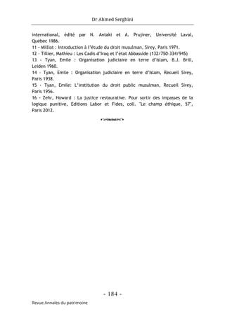 Dr Ahmed Serghini
- 184 -
Revue Annales du patrimoine
international, édité par N. Antaki et A. Prujiner, Université Laval,
Québec 1986.
11 - Milliot : Introduction à l’étude du droit musulman, Sirey, Paris 1971.
12 - Tillier, Mathieu : Les Cadis d’Iraq et l’état Abbasside (132/750-334/945)
13 - Tyan, Emile : Organisation judiciaire en terre d’Islam, B.J. Brill,
Leiden 1960.
14 - Tyan, Emile : Organisation judiciaire en terre d’Islam, Recueil Sirey,
Paris 1938.
15 - Tyan, Emile: L’institution du droit public musulman, Recueil Sirey,
Paris 1956.
16 - Zehr, Howard : La justice restaurative. Pour sortir des impasses de la
logique punitive, Editions Labor et Fides, coll. "Le champ éthique, 57",
Paris 2012.
o
 