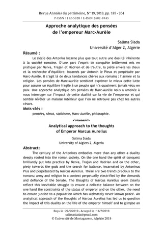 Revue Annales du patrimoine, N° 19, 2019, pp. 185 - 204
P-ISSN 1112-5020 / E-ISSN 2602-6945
Reçu le : 27/5/2019 - Accepté le : 18/7/2019
salimasiada@gmail.com
© Université de Mostaganem, Algérie 2019
Approche analytique des pensées
de l’empereur Marc-Aurèle
Salima Siada
Université d’Alger 2, Algérie
Résumé :
Le siècle des Antonins incarne plus que tout autre une dualité inhérente
à la société romaine. D’une part l’esprit de conquête brillement mis en
pratique par Nerva, Trajan et Hadrien et de l’autre, la piété envers les dieux
et la recherche d’équilibre, incarnés par Antonin le Pieux et perpétuée par
Marc-Aurèle. Il s’agit là de deux tendances chères aux romains : l’armée et la
religion. Les pensées de Marc-Aurèle semblent exprimer le mieux cette lutte
pour assurer un équilibre fragile à un peuple qui n’a quasiment jamais vécu en
paix. Une approche analytique des pensées de Marc-Aurèle nous a amenée à
nous interroger sur l’impact de cette dualité sur la vie de l’empereur et qui
semble révéler un malaise intérieur que l’on ne retrouve pas chez les autres
césars.
Mots-clés :
pensées, sénat, stoïcisme, Marc-Aurèle, philosophie.
o
Analytical approach to the thoughts
of Emperor Marcus Aurelius
Salima Siada
University of Algiers 2, Algeria
Abstract:
The century of the Antonines embodies more than any other a duality
deeply rooted into the roman society. On the one hand the spirit of conquest
brilliantly put into practice by Nerva, Trajan and Hadrian and on the other,
piety towards the gods and the search for balance, incarnated by Antoninus
Pius and perpetuated by Marcus Aurelius. These are two trends precious to the
romans: army and religion in a context perpetually electrified by the demands
and defiance of the Senate. The thoughts of Marcus Aurelius seem clearly
reflect this inevitable struggle to ensure a delicate balance between on the
one hand the constraints of the status of emperor and on the other, the need
to ensure justice to a population which has ultimately never known peace. An
analytical approach of the thoughts of Marcus Aurelius has led us to question
the impact of this duality on the life of the emperor himself and to glimpse an
 