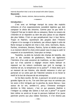Salima Siada
- 186 -
Revue Annales du patrimoine
internal discomfort that is not to be sensed with other Caesars.
Keywords:
thoughts, Senate, stoicism, Marcus-Aurelius, philosophy.
o
Introduction :
C’est avec un héritage marqué du sceau des exploits
militaires et d’un expansionnisme considéré légitime que doit
composer le siècle des Antonins. Comme pour ne pas faillir à
l’objectif fixé par le destin dès sa naissance, Rome ne cessera de
s’étendre et se répandre au dam des plus jaloux et aux dépend
des plus faibles. C’est ce que perpétueront tour à tour Nerva,
Trajan et Hadrien, soumettant des peuples dont l’histoire
n’ignore ni le courage ni la barbarie, par ailleurs égale à celle de
Rome lorsque sa dignité est mise à mal. Ainsi, Germains, Daces,
Parthes, Arméniens, Bretons, Pontins, Syrien et Mèdes auront eu
à un moment décisif le choix entre passer sous le joug ou subir le
couperet et se soumettront, fusse pour un temps.
Toutefois, au-delà du tumulte des champs de bataille, des
jeux et des combats de gladiateurs, Rome est également
l’héritière d’un code ancestral de traditions, un Mos maiorum(1)
que nul n’est autorisé à négliger encore moins bafouer et
reposant sur les valeurs cardinales que sont le courage, la
maitrise de soi, la tempérance et la justice(2)
. Il fallut donc qu’à
un moment de son histoire, elle donnât naissance à celui qui
porterait en lui cette part de l’identité romaine et en ferait le
motif et le but de chacune de ses entreprises.
Ce fut Marc-Aurèle. De fait, à parcourir ne serait-ce que les
grandes lignes de sa vie, l’on sent bien que nous ne sommes pas
les seuls à être intrigués par la gravitas du jeune Marcus ; tous
autour de lui ont, semble-t-il, perçu l’immense envergure
derrière la frêle stature ; c’est ce qui poussera Hadrien à
l’intégrer au collège des Saliens à huit ans à peine(3)
et quand
bien même ne serait-ce là que le parcours habituel d’un jeune
patricien promis aux plus nobles fonctions, il n’en étonna pas
 
