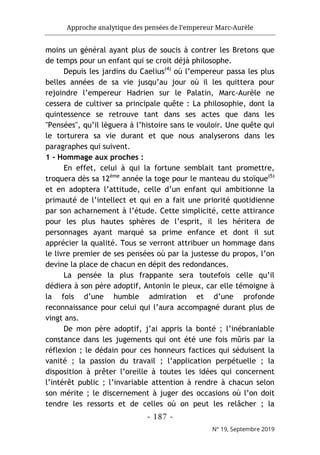 Approche analytique des pensées de l’empereur Marc-Aurèle
- 187 -
N° 19, Septembre 2019
moins un général ayant plus de soucis à contrer les Bretons que
de temps pour un enfant qui se croit déjà philosophe.
Depuis les jardins du Caelius(4)
où l’empereur passa les plus
belles années de sa vie jusqu’au jour où il les quittera pour
rejoindre l’empereur Hadrien sur le Palatin, Marc-Aurèle ne
cessera de cultiver sa principale quête : La philosophie, dont la
quintessence se retrouve tant dans ses actes que dans les
"Pensées", qu’il lèguera à l’histoire sans le vouloir. Une quête qui
le torturera sa vie durant et que nous analyserons dans les
paragraphes qui suivent.
1 - Hommage aux proches :
En effet, celui à qui la fortune semblait tant promettre,
troquera dès sa 12ème
année la toge pour le manteau du stoïque(5)
et en adoptera l’attitude, celle d’un enfant qui ambitionne la
primauté de l’intellect et qui en a fait une priorité quotidienne
par son acharnement à l’étude. Cette simplicité, cette attirance
pour les plus hautes sphères de l’esprit, il les héritera de
personnages ayant marqué sa prime enfance et dont il sut
apprécier la qualité. Tous se verront attribuer un hommage dans
le livre premier de ses pensées où par la justesse du propos, l’on
devine la place de chacun en dépit des redondances.
La pensée la plus frappante sera toutefois celle qu’il
dédiera à son père adoptif, Antonin le pieux, car elle témoigne à
la fois d’une humble admiration et d’une profonde
reconnaissance pour celui qui l’aura accompagné durant plus de
vingt ans.
De mon père adoptif, j’ai appris la bonté ; l’inébranlable
constance dans les jugements qui ont été une fois mûris par la
réflexion ; le dédain pour ces honneurs factices qui séduisent la
vanité ; la passion du travail ; l’application perpétuelle ; la
disposition à prêter l’oreille à toutes les idées qui concernent
l’intérêt public ; l’invariable attention à rendre à chacun selon
son mérite ; le discernement à juger des occasions où l’on doit
tendre les ressorts et de celles où on peut les relâcher ; la
 