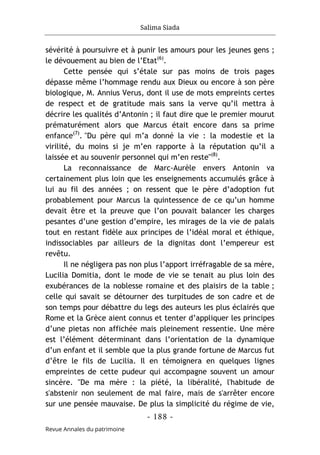 Salima Siada
- 188 -
Revue Annales du patrimoine
sévérité à poursuivre et à punir les amours pour les jeunes gens ;
le dévouement au bien de l’Etat(6)
.
Cette pensée qui s’étale sur pas moins de trois pages
dépasse même l’hommage rendu aux Dieux ou encore à son père
biologique, M. Annius Verus, dont il use de mots empreints certes
de respect et de gratitude mais sans la verve qu’il mettra à
décrire les qualités d’Antonin ; il faut dire que le premier mourut
prématurément alors que Marcus était encore dans sa prime
enfance(7)
. "Du père qui m’a donné la vie : la modestie et la
virilité, du moins si je m’en rapporte à la réputation qu’il a
laissée et au souvenir personnel qui m’en reste"(8)
.
La reconnaissance de Marc-Aurèle envers Antonin va
certainement plus loin que les enseignements accumulés grâce à
lui au fil des années ; on ressent que le père d’adoption fut
probablement pour Marcus la quintessence de ce qu’un homme
devait être et la preuve que l’on pouvait balancer les charges
pesantes d’une gestion d’empire, les mirages de la vie de palais
tout en restant fidèle aux principes de l’idéal moral et éthique,
indissociables par ailleurs de la dignitas dont l’empereur est
revêtu.
Il ne négligera pas non plus l’apport irréfragable de sa mère,
Lucilia Domitia, dont le mode de vie se tenait au plus loin des
exubérances de la noblesse romaine et des plaisirs de la table ;
celle qui savait se détourner des turpitudes de son cadre et de
son temps pour débattre du legs des auteurs les plus éclairés que
Rome et la Grèce aient connus et tenter d’appliquer les principes
d’une pietas non affichée mais pleinement ressentie. Une mère
est l’élément déterminant dans l’orientation de la dynamique
d’un enfant et il semble que la plus grande fortune de Marcus fut
d’être le fils de Lucilia. Il en témoignera en quelques lignes
empreintes de cette pudeur qui accompagne souvent un amour
sincère. "De ma mère : la piété, la libéralité, l'habitude de
s'abstenir non seulement de mal faire, mais de s'arrêter encore
sur une pensée mauvaise. De plus la simplicité du régime de vie,
 