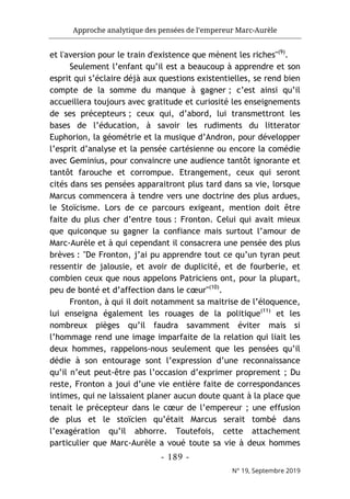 Approche analytique des pensées de l’empereur Marc-Aurèle
- 189 -
N° 19, Septembre 2019
et l'aversion pour le train d'existence que mènent les riches"(9)
.
Seulement l’enfant qu’il est a beaucoup à apprendre et son
esprit qui s’éclaire déjà aux questions existentielles, se rend bien
compte de la somme du manque à gagner ; c’est ainsi qu’il
accueillera toujours avec gratitude et curiosité les enseignements
de ses précepteurs ; ceux qui, d’abord, lui transmettront les
bases de l’éducation, à savoir les rudiments du litterator
Euphorion, la géométrie et la musique d’Andron, pour développer
l’esprit d’analyse et la pensée cartésienne ou encore la comédie
avec Geminius, pour convaincre une audience tantôt ignorante et
tantôt farouche et corrompue. Etrangement, ceux qui seront
cités dans ses pensées apparaitront plus tard dans sa vie, lorsque
Marcus commencera à tendre vers une doctrine des plus ardues,
le Stoïcisme. Lors de ce parcours exigeant, mention doit être
faite du plus cher d’entre tous : Fronton. Celui qui avait mieux
que quiconque su gagner la confiance mais surtout l’amour de
Marc-Aurèle et à qui cependant il consacrera une pensée des plus
brèves : "De Fronton, j’ai pu apprendre tout ce qu’un tyran peut
ressentir de jalousie, et avoir de duplicité, et de fourberie, et
combien ceux que nous appelons Patriciens ont, pour la plupart,
peu de bonté et d’affection dans le cœur"(10)
.
Fronton, à qui il doit notamment sa maitrise de l’éloquence,
lui enseigna également les rouages de la politique(11)
et les
nombreux pièges qu’il faudra savamment éviter mais si
l’hommage rend une image imparfaite de la relation qui liait les
deux hommes, rappelons-nous seulement que les pensées qu’il
dédie à son entourage sont l’expression d’une reconnaissance
qu’il n’eut peut-être pas l’occasion d’exprimer proprement ; Du
reste, Fronton a joui d’une vie entière faite de correspondances
intimes, qui ne laissaient planer aucun doute quant à la place que
tenait le précepteur dans le cœur de l’empereur ; une effusion
de plus et le stoïcien qu’était Marcus serait tombé dans
l’exagération qu’il abhorre. Toutefois, cette attachement
particulier que Marc-Aurèle a voué toute sa vie à deux hommes
 