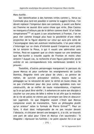 Approche analytique des pensées de l’empereur Marc-Aurèle
- 191 -
N° 19, Septembre 2019
Marc-Aurèle.
Son identification à des hommes viriles comme L. Verus ou
Commode plus tard est possible si comme le suggère Grimal, l’on
devait replacer l’empereur dans son contexte, à savoir une Rome
où l’homme ne saurait être autre chose que virile. Dion Cassius
ne manquera d’ailleurs pas de le définir comme étant "d’un faible
tempérament(14)
" et quant à son attachement à Fronton, l’on ne
peut nier comme évoqué plus haut la possibilité d’une réelle
projection de la figure absente sur celui qui aura pris soins de
l’accompagner dans son aventure intellectuelle. L’on peut même
s’interroger sur ce choix d’intimité quand l’empereur avait près
de lui Antonin le Pieux, à qui il vouait une admiration sans
limites. Peut-on supposer que ce choix repose sur une tendresse
que Mar-Aurèle a trouvée auprès de Fronton et moins chez
Antonin ? Auquel cas, la recherche d’une figure paternelle serait
avérée et ses correspondances très nombreuses tendent à le
prouver.
Toutefois, d’autres personnages marqueront le parcours du
jeune Marcus et pour conforter les enseignements de Lucilla
Domitia, Diognète tient une place de choix ; ce peintre de
métier, de surcroit précepteur stoïcien, basera toute sa
pédagogie sur la nécessité de saisir la vérité en toute chose, de
ne pas s’enflammer pour des jeux certes agréables mais non
constructifs, de se méfier de toute vraisemblance, n’aspirant
qu’à ce qui peut être vérifié ; il exhortera en outre son disciple à
coucher sur une peau de bête à même le sol afin que la mollesse
de la vie de palais ne vienne pas corrompre son âme et obscurcir
son jugement. Ce que Diognète voulait c’était que Marcus
comprenne avant de transmettre, "faire un philosophe plutôt
qu’un orateur" selon la formule de Pierre Grimal(15)
. Pour ce
faire, il était donc indispensable de ne pas reculer devant
l’obstacle, ni chicaner devant une besogne si, à la clé, se trouvait
une part de salut pour l’âme et Marcus s’en souviendra : "A
Diognète : réprouver les futilités ; ne point ajouter foi à ce que
 