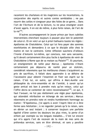 Salima Siada
- 192 -
Revue Annales du patrimoine
racontent les charlatans et les magiciens sur les incantations, la
conjuration des esprits et autres contes semblables ; ne pas
nourrir des cailles ni s'engouer pour des folies de ce genre... Dans
l’art de l’écriture et de la lecture, tu ne peux enseigner avant
d’avoir appris. Il en est de même, à plus forte raison, de l’art de
la vie(16)
.
D’autres accompagneront le jeune prince par leurs subtiles
interventions cherchant toujours à pousser plus loin le potentiel
de celui-ci. Et en voici un qui à priori bafouera toutes les règles :
Apollonios de Chalcédoine. Celui qui lui fera payer des sommes
exorbitantes et demandera à ce que le disciple aille chez le
maitre et non le contraire. Cette réflexion suscitera d’ailleurs
l’ironie d’Antonin lui-même, qui conclura, non sans sarcasme,
qu’il devait certainement être plus facile à Apollonios de venir de
Chalcédoine à Rome que de sa maison au Palatin(17)
. Et pourtant,
un enseignement de taille pour Marcus ; Apollonios n’étant
certainement pas dépourvu de vanité pour un stoïcien,
considérait néanmoins que les meilleures choses s’acquièrent au
prix de sacrifices, il fallait donc apprendre à se défaire de
l’accessoire pour obtenir l’essentiel et fixer son esprit sur la
raison. C’est lui, en outre, qui offrira à Marc-Aurèle une
philosophie du vivre-ensemble et de l’amitié, à savoir qu’un
geste amical est bon à prendre mais qu’en retour, celui qui
l’offre devra se contenter de votre reconnaissance(18)
, ce qui, il
faut l’avouer, ne fut pas réellement une règle pour Apollonios,
qui attendait rétribution en échange de ses services ; Marcus
néanmoins en prendra note et rendra humblement hommage au
maitre : "D’Apollonius, j’ai appris à avoir l’esprit libre et à être
ferme sans hésitation ; à ne regarder jamais qu’à la raison, sans
en dévier un seul instant ; à conserver toujours une parfaite
égalité d’âme contre les douleurs les plus vives, la perte d’un
enfant par exemple ou les longues maladies... C’est lui encore
qui m’a appris l’art de recevoir de la main de mes amis de
prétendus services, sans en être diminué, et sans y paraître
 