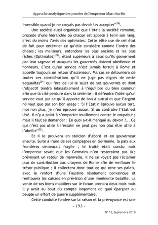 Approche analytique des pensées de l’empereur Marc-Aurèle
- 193 -
N° 19, Septembre 2019
insensible quand je ne croyais pas devoir les accepter"(19)
.
Une société aussi organisée que l’était la société romaine,
procède d’une hiérarchie où chacun est appelé à tenir son rang,
c’est du moins l’avis des optimates. Cette élite use de cet état
de fait pour entériner ce qu’elle considère comme l’ordre des
choses ; les meilleurs, entendons les plus anciens et les plus
riches (Optimates)(20)
, étant supérieurs à ceux qu’ils gouvernent
par leur sagesse et auxquels les gouvernés doivent obédience et
honneurs. C’est qu’un service n’est jamais fortuit à Rome et
appelle toujours un retour d’ascenseur. Marcus se détournera de
toutes ces considérations qu’il ne juge pas dignes de cette
aequalitas(21)
qui fera de lui le sujet de ses gouvernés et dont
l’objectif tendra inlassablement à l’équilibre du bien commun
afin que la cité perdure dans la sérénité ; il défendra l’idée qu’un
service vaut par ce qu’il apporte de bon à autrui et que l’argent
ne vaut que par son bon usage : "Si l’Etat n’éprouve aucun tort,
moi non plus, je n’en éprouve aucun. Si au contraire l’Etat est
lésé, il n’y a point à s’emporter inutilement contre le coupable ;
mais il faut se demander : En quoi a-t-il manqué au devoir ?... Ce
qui n’est pas utile à l’essaim ne peut pas non plus être utile à
l’abeille"(22)
.
Et il le prouvera en stoïcien d’abord et en gouverneur
ensuite. Suite à l’une de ses campagnes en Germanie, la paix aux
frontières demeurait fragile ; le traité était conclu mais
l’empereur savait que les Germains n’en resteraient pas là ;
prévoyant un retour de manivelle, il ne se voyait pas réclamer
plus de contribution aux citoyens de Rome afin de renflouer le
trésor publique ; il collectera donc tout ce qui orne ses palais,
avec le renfort d’une Faustine résolument convaincue et
renflouera les caisses en prévision d’une imminente bataille. La
vente de ses biens mobiliers sur le forum prendra deux mois mais
il y avait au bout du compte largement de quoi épargner au
peuple un effort de guerre supplémentaire.
Cette conduite fondée sur la raison et la prévoyance est une
 