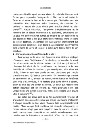 Salima Siada
- 194 -
Revue Annales du patrimoine
quête perpétuelle ayant un seul objectif, celui du discernement
fondé, pour reprendre l’analyse de J. Siat, sur la nécessité de
faire le tri entre le bon et le mauvais par l’initiation aux lois
naturelles. Ceci implique, selon l’auteure, de chercher "en
dedans" la nature de toute chose pour ensuite choisir et bien
choisir(23)
. Cette initiation, l’empereur l’expérimentera et la
nourrira par le détour impitoyable du stoïcisme, philosophie qui
va plus loin que toutes les autres et exigera de son adepte de ne
pas sourciller face à ses plus archaïques instincts. Dans le cadre
de cette doctrine, les pensées de Marc-Aurèle chemineront sur
deux sentiers parallèles, l’un dédié à la conception que l’homme
doit se faire de la vie et l’autre, à celle qu’il doit se faire de son
prochain.
2 - Conceptions philosophiques de la vie :
Pour ce qui de la vie et ses épreuves, être stoïcien implique
d’accepter avec "indifférence", la douleur, la maladie, la mort
des êtres aimés ou la sienne même, car tout ce qui arrive à
l’homme lui vient de la providence, de l’essence à la fois
invisible et unifiée de l’univers ; par conséquent, si la chair est
lésée, l’âme en tant que partie du tout, perdurera par simple
transformation : "Qu’est-ce que mourir ? Si l’on envisage la mort
en elle-même, et si, divisant sa notion, on en écarte les fantômes
dont elle s’est revêtue, il ne restera plus autre chose à penser,
sinon qu’elle est une action naturelle. Or celui qui redoute une
action naturelle est un enfant. La mort pourtant n’est pas
uniquement une action naturelle, mais c’est encore une œuvre
utile à la nature"(24)
.
Les actes des Dieux sont de ce fait parfaitement réfléchis et
s’inscrivent dans un ordre global qui assure une forme d’éternité
à chaque parcelle du tout dont l’homme fait incontestablement
partie : "Tout ce que font les Dieux est plein de prévoyance. Le
hasard même n’agit pas sans coopérer avec la nature, et sans
avoir une certaine connexité et un certain entrelacement avec
l’ordre que la Providence a constitué. C’est de là que tout
 