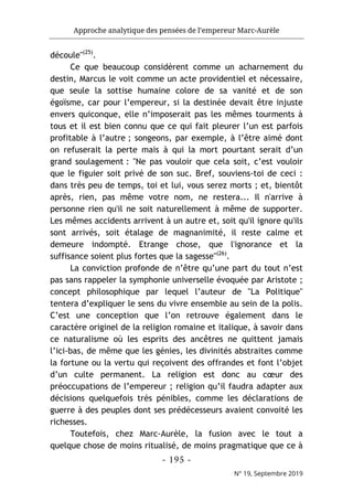 Approche analytique des pensées de l’empereur Marc-Aurèle
- 195 -
N° 19, Septembre 2019
découle"(25)
.
Ce que beaucoup considèrent comme un acharnement du
destin, Marcus le voit comme un acte providentiel et nécessaire,
que seule la sottise humaine colore de sa vanité et de son
égoïsme, car pour l’empereur, si la destinée devait être injuste
envers quiconque, elle n’imposerait pas les mêmes tourments à
tous et il est bien connu que ce qui fait pleurer l’un est parfois
profitable à l’autre ; songeons, par exemple, à l’être aimé dont
on refuserait la perte mais à qui la mort pourtant serait d’un
grand soulagement : "Ne pas vouloir que cela soit, c’est vouloir
que le figuier soit privé de son suc. Bref, souviens-toi de ceci :
dans très peu de temps, toi et lui, vous serez morts ; et, bientôt
après, rien, pas même votre nom, ne restera... Il n'arrive à
personne rien qu'il ne soit naturellement à même de supporter.
Les mêmes accidents arrivent à un autre et, soit qu'il ignore qu'ils
sont arrivés, soit étalage de magnanimité, il reste calme et
demeure indompté. Etrange chose, que l'ignorance et la
suffisance soient plus fortes que la sagesse"(26)
.
La conviction profonde de n’être qu’une part du tout n’est
pas sans rappeler la symphonie universelle évoquée par Aristote ;
concept philosophique par lequel l’auteur de "La Politique"
tentera d’expliquer le sens du vivre ensemble au sein de la polis.
C’est une conception que l’on retrouve également dans le
caractère originel de la religion romaine et italique, à savoir dans
ce naturalisme où les esprits des ancêtres ne quittent jamais
l’ici-bas, de même que les génies, les divinités abstraites comme
la fortune ou la vertu qui reçoivent des offrandes et font l’objet
d’un culte permanent. La religion est donc au cœur des
préoccupations de l’empereur ; religion qu’il faudra adapter aux
décisions quelquefois très pénibles, comme les déclarations de
guerre à des peuples dont ses prédécesseurs avaient convoité les
richesses.
Toutefois, chez Marc-Aurèle, la fusion avec le tout a
quelque chose de moins ritualisé, de moins pragmatique que ce à
 