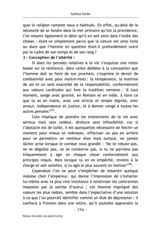 Salima Siada
- 196 -
Revue Annales du patrimoine
quoi la religion romaine nous a habitués. En effet, au-delà de la
nécessité de se fondre dans la mer primaire qu’est la providence,
l’on ressent également le désir qu’il en soit ainsi dans l’ordre des
choses ; était-ce simplement parce que la nature est ainsi faite
ou alors que l’homme en question était-il profondément outré
par le cadre de son temps et de son rang ?
3 - Conception de l’altérité :
Si dans les pensées relatives à la vie s’esquisse une vision
basée sur la résilience, dans celles dédiées à la conception que
l’homme doit se faire de son prochain, s’exprime le devoir de
combativité avec pour maitre-mots : la tempérance, la maitrise
de soi et un sens exacerbé de la responsabilité, conformément
aux valeurs cardinales qui font la tradition romaine : "A tout
moment, songe avec gravité, en Romain et en mâle, à faire ce
que tu as en mains, avec une stricte et simple dignité, avec
amour, indépendance et justice, et à donner congé à toutes les
autres pensées"(27)
.
Cela implique de prendre les événements de la vie avec
sérieux mais sans raideur, droiture sans inflexibilité, car si
l’obstacle est de taille, il est quelquefois nécessaire de fléchir un
moment pour mieux se redresser, effectuer un pas en arrière
pour se permettre un meilleur élan mais surtout, ne jamais
lâcher prise lorsque le combat nous grandit : "Ne te rebute pas,
ne te dégoûte pas, ne te consterne pas, si tu ne parviens pas
fréquemment à agir en chaque chose conformément aux
principes requis. Mais lorsque tu en es empêché, reviens à la
charge et soit satisfait, si tu agis le plus souvent en homme"(28)
.
Cependant l’on ne peut s’empêcher de ressentir quelque
malaise chez l’empereur, qui donne l’impression de s’exhorter
lui-même avec la plus vive insistance à relativiser les contraintes
imposées par la sottise d’autrui ; cet Homme imprégné des
valeurs les plus nobles, semble dans l’expectative d’une solution
à ce que l’on pourrait identifier comme un état de dépression ; il
confiera à Fronton dans une lettre, qu’il souhaite apprendre la
 