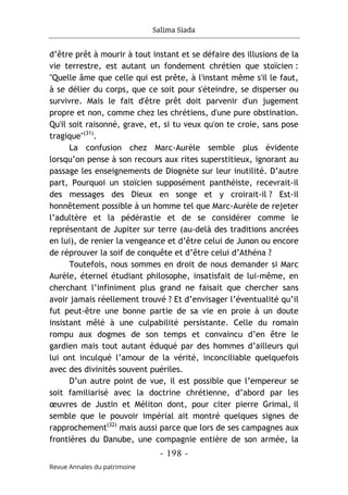 Salima Siada
- 198 -
Revue Annales du patrimoine
d’être prêt à mourir à tout instant et se défaire des illusions de la
vie terrestre, est autant un fondement chrétien que stoïcien :
"Quelle âme que celle qui est prête, à l'instant même s'il le faut,
à se délier du corps, que ce soit pour s'éteindre, se disperser ou
survivre. Mais le fait d'être prêt doit parvenir d'un jugement
propre et non, comme chez les chrétiens, d'une pure obstination.
Qu'il soit raisonné, grave, et, si tu veux qu'on te croie, sans pose
tragique"(31)
.
La confusion chez Marc-Aurèle semble plus évidente
lorsqu’on pense à son recours aux rites superstitieux, ignorant au
passage les enseignements de Diognète sur leur inutilité. D’autre
part, Pourquoi un stoïcien supposément panthéiste, recevrait-il
des messages des Dieux en songe et y croirait-il ? Est-il
honnêtement possible à un homme tel que Marc-Aurèle de rejeter
l’adultère et la pédérastie et de se considérer comme le
représentant de Jupiter sur terre (au-delà des traditions ancrées
en lui), de renier la vengeance et d’être celui de Junon ou encore
de réprouver la soif de conquête et d’être celui d’Athéna ?
Toutefois, nous sommes en droit de nous demander si Marc
Aurèle, éternel étudiant philosophe, insatisfait de lui-même, en
cherchant l’infiniment plus grand ne faisait que chercher sans
avoir jamais réellement trouvé ? Et d’envisager l’éventualité qu’il
fut peut-être une bonne partie de sa vie en proie à un doute
insistant mêlé à une culpabilité persistante. Celle du romain
rompu aux dogmes de son temps et convaincu d’en être le
gardien mais tout autant éduqué par des hommes d’ailleurs qui
lui ont inculqué l’amour de la vérité, inconciliable quelquefois
avec des divinités souvent puériles.
D’un autre point de vue, il est possible que l’empereur se
soit familiarisé avec la doctrine chrétienne, d’abord par les
œuvres de Justin et Méliton dont, pour citer pierre Grimal, il
semble que le pouvoir impérial ait montré quelques signes de
rapprochement(32)
mais aussi parce que lors de ses campagnes aux
frontières du Danube, une compagnie entière de son armée, la
 
