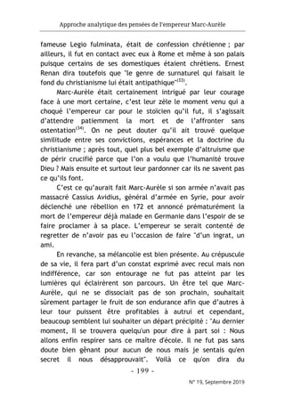 Approche analytique des pensées de l’empereur Marc-Aurèle
- 199 -
N° 19, Septembre 2019
fameuse Legio fulminata, était de confession chrétienne ; par
ailleurs, il fut en contact avec eux à Rome et même à son palais
puisque certains de ses domestiques étaient chrétiens. Ernest
Renan dira toutefois que "le genre de surnaturel qui faisait le
fond du christianisme lui était antipathique"(33)
.
Marc-Aurèle était certainement intrigué par leur courage
face à une mort certaine, c’est leur zèle le moment venu qui a
choqué l’empereur car pour le stoïcien qu’il fut, il s’agissait
d’attendre patiemment la mort et de l’affronter sans
ostentation(34)
. On ne peut douter qu’il ait trouvé quelque
similitude entre ses convictions, espérances et la doctrine du
christianisme ; après tout, quel plus bel exemple d’altruisme que
de périr crucifié parce que l’on a voulu que l’humanité trouve
Dieu ? Mais ensuite et surtout leur pardonner car ils ne savent pas
ce qu’ils font.
C’est ce qu’aurait fait Marc-Aurèle si son armée n’avait pas
massacré Cassius Avidius, général d’armée en Syrie, pour avoir
déclenché une rébellion en 172 et annoncé prématurément la
mort de l’empereur déjà malade en Germanie dans l’espoir de se
faire proclamer à sa place. L’empereur se serait contenté de
regretter de n’avoir pas eu l’occasion de faire "d’un ingrat, un
ami.
En revanche, sa mélancolie est bien présente. Au crépuscule
de sa vie, il fera part d’un constat exprimé avec recul mais non
indifférence, car son entourage ne fut pas atteint par les
lumières qui éclairèrent son parcours. Un être tel que Marc-
Aurèle, qui ne se dissociait pas de son prochain, souhaitait
sûrement partager le fruit de son endurance afin que d’autres à
leur tour puissent être profitables à autrui et cependant,
beaucoup semblent lui souhaiter un départ précipité : "Au dernier
moment, Il se trouvera quelqu'un pour dire à part soi : Nous
allons enfin respirer sans ce maître d'école. Il ne fut pas sans
doute bien gênant pour aucun de nous mais je sentais qu'en
secret il nous désapprouvait". Voilà ce qu'on dira du
 