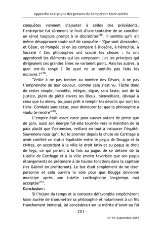 Approche analytique des pensées de l’empereur Marc-Aurèle
- 201 -
N° 19, Septembre 2019
conquêtes viennent s’ajouter à celles des précédents,
l’entreprise fut sûrement le fruit d’une tentative de se concilier
un sénat toujours prompt à le discréditer(38)
. Il semble qu’il ait
même désapprouvé toute soif de conquête : "Que sont Alexandre,
et César, et Pompée, si on les compare à Diogène, à Héraclite, à
Socrate ? Ces philosophes ont scruté les choses ; ils ont
approfondi les éléments qui les composent ; et les principes qui
dirigeaient ces grandes âmes ne variaient point. Mais les autres, à
quoi ont-ils songé ? De quoi ne se sont-ils pas faits les
esclaves ?"(39)
.
"Veille à ne pas tomber au nombre des Césars, à ne pas
t’empreindre de leur couleur, comme cela s’est vu. Tâche donc
de rester simple, honnête, intègre, digne, sans faste, ami de la
justice, plein de piété envers les Dieux, bienveillant, dévoué à
ceux que tu aimes, toujours prêt à remplir les devoirs qui sont les
tiens. Combats sans cesse, pour demeurer tel que la philosophie a
voulu te rendre"(40)
.
L’empire était assez vaste pour causer autant de perte que
de gain, aussi son énergie fut-elle tournée vers le maintien de la
paix plutôt que l’extension, veillant en tout à instaurer l’équité.
Souvenons-nous qu’il fut le premier depuis la chute de Carthage à
avoir conféré un statut équitable entre le pagus de Dougga et la
civitas, en accordant à la ville le droit latin et au pagus le droit
de legs, ce qui permit à la fois au pagus de se défaire de la
tutelle de Carthage et à la ville (moins favorisée que son pagus
étrangement) de prétendre à de hautes fonctions dans la capitale
(les Gabinii en profiteront). Le but était simplement de ne léser
personne et cela ouvrira la voie pour que Dougga devienne
municipe après une tutelle carthaginoise longtemps mal
acceptée(41)
.
Conclusion :
Si l’injure du temps et le contexte défavorable empêchèrent
Marc-Aurèle de transmettre sa philosophie et notamment à un fils
franchement immoral, lui concèdera-t-on le mérite d’avoir eu foi
 
