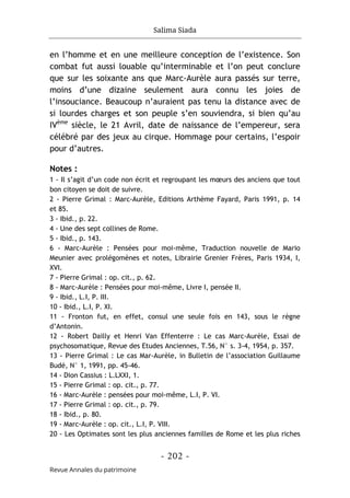 Salima Siada
- 202 -
Revue Annales du patrimoine
en l’homme et en une meilleure conception de l’existence. Son
combat fut aussi louable qu’interminable et l’on peut conclure
que sur les soixante ans que Marc-Aurèle aura passés sur terre,
moins d’une dizaine seulement aura connu les joies de
l’insouciance. Beaucoup n’auraient pas tenu la distance avec de
si lourdes charges et son peuple s’en souviendra, si bien qu’au
IVème
siècle, le 21 Avril, date de naissance de l’empereur, sera
célébré par des jeux au cirque. Hommage pour certains, l’espoir
pour d’autres.
Notes :
1 - Il s’agit d’un code non écrit et regroupant les mœurs des anciens que tout
bon citoyen se doit de suivre.
2 - Pierre Grimal : Marc-Aurèle, Editions Arthème Fayard, Paris 1991, p. 14
et 85.
3 - Ibid., p. 22.
4 - Une des sept collines de Rome.
5 - Ibid., p. 143.
6 - Marc-Aurèle : Pensées pour moi-même, Traduction nouvelle de Mario
Meunier avec prolégomènes et notes, Librairie Grenier Frères, Paris 1934, I,
XVI.
7 - Pierre Grimal : op. cit., p. 62.
8 - Marc-Aurèle : Pensées pour moi-même, Livre I, pensée II.
9 - Ibid., L.I, P. III.
10 - Ibid., L.I, P. XI.
11 - Fronton fut, en effet, consul une seule fois en 143, sous le règne
d’Antonin.
12 - Robert Dailly et Henri Van Effenterre : Le cas Marc-Aurèle, Essai de
psychosomatique, Revue des Etudes Anciennes, T.56, N° s. 3-4, 1954, p. 357.
13 - Pierre Grimal : Le cas Mar-Aurèle, in Bulletin de l’association Guillaume
Budé, N° 1, 1991, pp. 45-46.
14 - Dion Cassius : L.LXXI, 1.
15 - Pierre Grimal : op. cit., p. 77.
16 - Marc-Aurèle : pensées pour moi-même, L.I, P. VI.
17 - Pierre Grimal : op. cit., p. 79.
18 - Ibid., p. 80.
19 - Marc-Aurèle : op. cit., L.I, P. VIII.
20 - Les Optimates sont les plus anciennes familles de Rome et les plus riches
 
