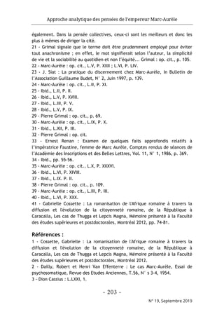 Approche analytique des pensées de l’empereur Marc-Aurèle
- 203 -
N° 19, Septembre 2019
également. Dans la pensée collectives, ceux-ci sont les meilleurs et donc les
plus à mêmes de diriger la cité.
21 - Grimal signale que le terme doit être prudemment employé pour éviter
tout anachronisme ; en effet, le mot signifierait selon l’auteur, la simplicité
de vie et la sociabilité au quotidien et non l’équité... Grimal : op. cit., p. 105.
22 - Marc-Aurèle : op. cit., L.V, P. XXII ; L.VI, P. LIV.
23 - J. Siat : La pratique du discernement chez Marc-Aurèle, In Bulletin de
l’Association Guillaume Budet, N° 2, Juin 1997, p. 139.
24 - Marc-Aurèle : op. cit., L.II, P. XI.
25 - Ibid., L.II, P. II.
26 - Ibid., L.V, P. XVIII.
27 - Ibid., L.III, P. V.
28 - Ibid., L.V, P. IX.
29 - Pierre Grimal : op. cit., p. 69.
30 - Marc-Aurèle : op. cit., L.IX, P. X.
31 - Ibid., L.XII, P. III.
32 - Pierre Grimal : op. cit.
33 - Ernest Renan : Examen de quelques faits approfondis relatifs à
l’impératrice Faustine, femme de Marc Aurèle, Comptes rendus de séances de
l’Académie des Inscriptions et des Belles Lettres, Vol. 11, N° 1, 1986, p. 369.
34 - Ibid., pp. 55-56.
35 - Marc-Aurèle : op. cit., L.X, P. XXXVI.
36 - Ibid., L.VI, P. XIVIII.
37 - Ibid., L.IX. P. II.
38 - Pierre Grimal : op. cit., p. 109.
39 - Marc-Aurèle : op. cit., L.III, P. III.
40 - Ibid., L.VI, P. XXX.
41 - Gabrielle Cossette : La romanisation de l'Afrique romaine à travers la
diffusion et l'évolution de la citoyenneté romaine, de la République à
Caracalla, Les cas de Thugga et Lepcis Magna, Mémoire présenté à la Faculté
des études supérieures et postdoctorales, Montréal 2012, pp. 74-81.
Références :
1 - Cossette, Gabrielle : La romanisation de l'Afrique romaine à travers la
diffusion et l'évolution de la citoyenneté romaine, de la République à
Caracalla, Les cas de Thugga et Lepcis Magna, Mémoire présenté à la Faculté
des études supérieures et postdoctorales, Montréal 2012.
2 - Dailly, Robert et Henri Van Effenterre : Le cas Marc-Aurèle, Essai de
psychosomatique, Revue des Etudes Anciennes, T.56, N° s 3-4, 1954.
3 - Dion Cassius : L.LXXI, 1.
 