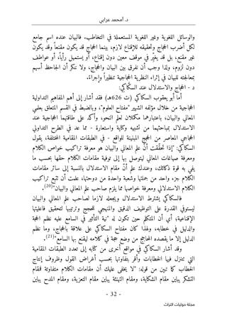 ‫عرابي‬ ‫أمحمد‬ .‫د‬
-
32
-
‫اﻟﺘﺮاث‬ ‫ﺣﻮﻟﻴﺎت‬ ‫ﻣﺠﻠﺔ‬
‫ا‬ ‫وغير‬ ‫ية‬‫اللغو‬ ‫والوسائل‬
‫جامع‬ ‫اسم‬ ‫عنده‬ ‫فالبيان‬ .‫التخاطب‬ ‫في‬ ‫المستعملة‬ ‫ية‬‫للغو‬
‫يكون‬ ‫وقد‬ً ‫مقنعا‬ ‫يكون‬ ‫قد‬ ‫جاج‬‫ح‬‫ال‬ ‫بينما‬ ،‫لازم‬ ‫للإقناع‬ ‫حقيقه‬‫ت‬‫و‬ ‫جاج‬‫ح‬‫ال‬ ‫أضرب‬ ‫لكل‬
‫عواطف‬ ‫أو‬ ،
ً ‫رأيا‬ ‫يستميل‬ ‫أو‬ ،‫إقناع‬ ‫دون‬ ‫معين‬ ‫موقف‬ ‫في‬ ‫ِر‬ّ‫ي‬‫يغ‬ ‫قد‬ ‫بل‬ ،‫مقنع‬ ‫غير‬
‫أ‬ ‫ننكر‬ ‫ولا‬ ،‫جاج‬‫ح‬‫وال‬ ‫البيان‬ ‫بين‬ ‫نفرق‬ ‫أن‬ ‫وجب‬ ‫ولذا‬ ،‫لزوم‬ ‫دون‬
‫أسهم‬ ‫جاحظ‬‫ل‬‫ا‬ ‫ن‬
.ً‫وإجراء‬ً ‫تنظيرا‬ ‫جاجية‬‫ح‬‫ال‬ ‫ية‬‫النظر‬ ‫إثراء‬ ‫في‬ ‫للبيان‬ ‫جته‬‫ل‬‫بمعا‬
‫د‬
-
:‫ِي‬‫اك‬ َ
ّ‫ك‬‫الس‬ ‫عند‬ ‫والاستدلال‬ ‫جاج‬‫ح‬‫ال‬
‫السكاكي‬ ‫يعقوب‬ ‫أبو‬ ‫أما‬
‫)ت‬
626
(‫هـ‬
‫التداولية‬ ‫المفاهيم‬ ‫أهم‬ ‫إلى‬ ‫أشار‬ ‫فقد‬
‫بعلمي‬ ‫المتعلق‬ ‫القسم‬ ‫في‬ ‫وبالضبط‬ ،"‫العلوم‬ ‫"مفتاح‬ ‫الشهير‬ ‫مؤلفه‬ ‫خلال‬ ‫من‬ ‫جاجية‬‫ح‬‫ال‬
‫عند‬ ‫جاجية‬‫ح‬‫ال‬ ‫طاقتهما‬ ‫على‬ ‫وأكد‬ ،‫النحو‬ ‫لعلم‬ ‫مكملان‬ ‫باعتبارهما‬ ،‫والبيان‬ ‫المعاني‬
‫واستعارة‬ ‫وكناية‬ ‫تشبيه‬ ‫من‬ ‫بمباحثهما‬ ‫الاستدلال‬
-
‫التداولي‬ ‫الطرح‬ ‫في‬ ‫عد‬ ‫مما‬
‫للواقع‬ ‫المبنينة‬ ‫جج‬‫ح‬‫ال‬ ‫من‬ ‫المعاصر‬ ‫جاجي‬‫ح‬‫ال‬
-
‫يقول‬ ،‫ختلفة‬‫م‬‫ال‬ ‫المقامية‬ ‫الطبقات‬ ‫في‬
‫السكاكي‬
:
"
‫علم‬ ّ‫ن‬‫أ‬ ‫ّقت‬‫ق‬‫ح‬‫ت‬ ‫إذا‬
‫الكلام‬ ‫خواص‬ ‫تراكيب‬ ‫معرفة‬ ‫هو‬ ‫والبيان‬ ‫المعاني‬
‫ما‬ ‫حسب‬‫ب‬ ‫حقها‬ ‫الكلام‬ ‫مقامات‬ ‫توفية‬ ‫إلى‬ ‫بها‬ ‫ليتوصل‬ ‫المعاني‬ ‫صياغات‬ ‫ومعرفة‬
‫مقامات‬ ‫سائر‬ ‫إلى‬ ‫بالنسبة‬ ‫الاستدلال‬ ‫مقام‬ ّ‫ن‬‫أ‬ ‫علم‬ ‫وعندك‬ ،‫ذكائك‬ ‫قوة‬ ‫به‬ ‫يفي‬
‫تراكيب‬ ‫ٺتبع‬ ‫أن‬ ‫علمت‬ ،‫دوحتها‬ ‫من‬ ‫واحدة‬ ‫وشعبة‬ ‫جملتها‬ ‫من‬ ‫واحد‬ ‫جزء‬ ‫الكلام‬
‫ال‬
‫والبيان‬ ‫المعاني‬ ‫علم‬ ‫صاحب‬ ‫يلزم‬ ‫مما‬ ‫خواصها‬ ‫ومعرفة‬ ‫الاستدلالي‬ ‫كلام‬
"
)
20
(
.
‫والبيان‬ ‫المعاني‬ ‫علم‬ ‫لصاحب‬ ‫لازما‬ ‫جعله‬‫ي‬‫و‬ ‫الاستدلال‬ ‫يشترط‬ ‫فالسكاكي‬
‫فاعليتها‬ ‫لتحقيق‬ ‫وترتيبها‬ ‫حجج‬‫ل‬‫ل‬ ‫والمنهجي‬ ‫الدقيق‬ ‫التوظيف‬ ‫على‬ ‫القدرة‬ ‫ليستوفي‬
‫له‬ ‫تكون‬ ‫حين‬ ‫المتكلم‬ ‫أن‬ ‫أي‬ ‫الإقناعية؛‬
"
‫التأثي‬ ‫نية‬
‫جة‬‫ح‬‫ال‬ ‫نظم‬ ‫عليه‬ ‫السامع‬ ‫في‬ ‫ر‬
‫نظم‬ ‫وما‬ ،‫جاج‬‫ح‬‫بال‬ ‫علاقة‬ ‫على‬ ‫السكاكي‬ ‫مفتاح‬ ‫كان‬ ‫ولهذا‬ ،‫خطابه‬ ‫في‬ ‫والدليل‬
‫السامع‬ ‫بها‬ ‫ليقنع‬ ‫كلامه‬ ‫في‬ ‫جة‬‫ح‬ ‫وضع‬ ‫من‬ ‫حاجج‬‫م‬‫ال‬ ‫يقصده‬ ‫ما‬ ‫إلا‬ ‫الدليل‬
"
)
21
(
.
‫المقامية‬ ‫الطبقات‬ ‫تعدد‬ ‫إلى‬ ‫كتابه‬ ‫من‬ ‫أخرى‬ ‫مواقع‬ ‫في‬ ‫السكاكي‬ ‫أشار‬ ‫وقد‬
‫خطابا‬‫ل‬‫ا‬ ‫فيها‬ ‫ٺتنزل‬ ‫التي‬
‫إنتاج‬ ‫وظروف‬ ‫القول‬ ‫أغراض‬ ‫حسب‬‫ب‬ ‫بتفاوتها‬ ‫وأقر‬ ‫ت‬
:‫قوله‬ ‫من‬ ‫تبېن‬ ‫ما‬‫ك‬ ‫خطاب‬‫ل‬‫ا‬
"
‫فمقام‬ ‫متفاوتة‬ ‫الكلام‬ ‫مقامات‬ ‫أن‬ ‫عليك‬ ‫خفى‬‫ي‬ ‫لا‬
‫يباين‬ ‫المدح‬ ‫ومقام‬ ،‫ية‬‫التعز‬ ‫مقام‬ ‫يباين‬ ‫التهنئة‬ ‫ومقام‬ ،‫الشكاية‬ ‫مقام‬ ‫يباين‬ ‫التشكر‬
 